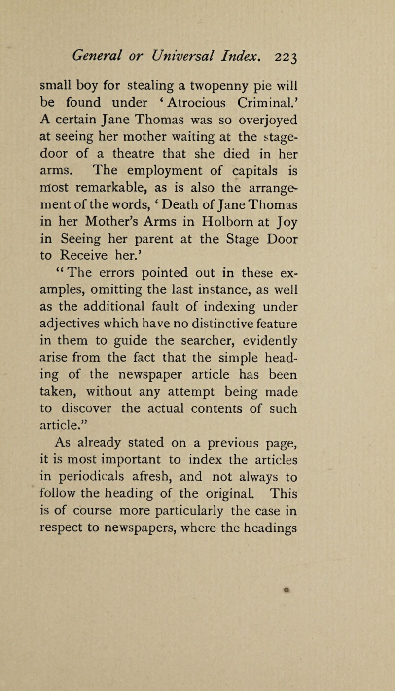 small boy for stealing a twopenny pie will be found under ‘ Atrocious Criminal.’ A certain Jane Thomas was so overjoyed at seeing her mother waiting at the stage- door of a theatre that she died in her arms. The employment of capitals is most remarkable, as is also the arrange¬ ment of the words, ‘ Death of Jane Thomas in her Mother’s Arms in Holborn at Joy in Seeing her parent at the Stage Door to Receive her.’ “ The errors pointed out in these ex¬ amples, omitting the last instance, as well as the additional fault of indexing under adjectives which have no distinctive feature in them to guide the searcher, evidently arise from the fact that the simple head¬ ing of the newspaper article has been taken, without any attempt being made to discover the actual contents of such article.” As already stated on a previous page, it is most important to index the articles in periodicals afresh, and not always to follow the heading of the original. This is of course more particularly the case in respect to newspapers, where the headings