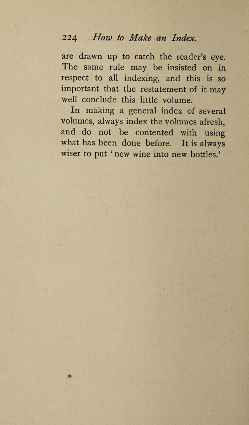 are drawn up to catch the reader’s eye. The same rule may be insisted on in respect to all indexing, and this is so important that the restatement of it may well conclude this little volume. In making a general index of several volumes, always index the volumes afresh, and do not be contented with using what has been done before. It is always wiser to put ‘ new wine into new bottles.’