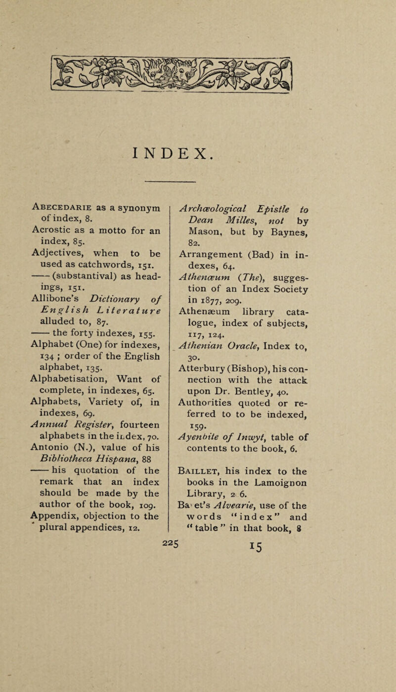 INDEX. Abecedarie as a synonym of index, 8. Acrostic as a motto for an index, 85. Adjectives, when to be used as catchwords, 151. -(substantival) as head¬ ings, 151. Allibone’s Dictionary of English Literature alluded to, 87. -the forty indexes, 155. Alphabet (One) for indexes, 134 ; order of the English alphabet, 135. Alpbabetisation, Want of complete, in indexes, 65. Alphabets, Variety of, in indexes, 69. Annual Register, fourteen alphabets in the index, 70. Antonio (N.), value of his Bibliotheca Hispana, 88 -his quotation of the remark that an index should be made by the author of the book, 109. Appendix, objection to the plural appendices, 12. Archaeological Epistle to Dean Milles, not by Mason, but by Baynes, 82. Arrangement (Bad) in in¬ dexes, 64. Athenceum {The), sugges¬ tion of an Index Society in 1877, 209. Athenaeum library cata¬ logue, index of subjects, 117, 124. Athenian Oracle, Index to, 30- Atterbury (Bishop), his con¬ nection with the attack upon Dr. Bentley, 40. Authorities quoted or re¬ ferred to to be indexed, IS9* Ayenbite of lnwyt, table of contents to the book, 6. Baillet, his index to the books in the Lamoignon Library, 2 6. Ba et’s Alvearie, use of the words “index” and “ table ” in that book, 8 r5