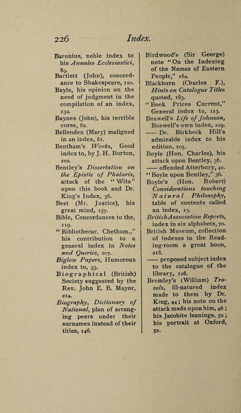 Baronius, noble index to his Annales Ecclesiastici, 89. Bartlett (John), concord¬ ance to Shakespeare, 120. Bayle, his opinion on the need of judgment in the compilation of an index, 132. Baynes (John), his terrible curse, 82. Bellenden (Mary) maligned in an index, 81. Bentham’s Works, Good index to, by J. H. Burton, 102. Bentley’s Dissertation on the Epistle of Phalaris, attack of the “Wits” upon this book and Dr. King’s Index, 36. Best (Mr. Justice), his great mind, 157. Bible, Concordances to the, 119. “ Bibliothecar. Chetham.,” his contribution to a general index in Notes and Queries, 207. Biglow Papers, Humorous index to, 33. Biographical (British) Society suggested by the Rev. John E. B. Mayor, 214. Biography, Dictionary of National, plan of arrang¬ ing peers under their surnames instead of their titles, 146. Birdwood’s (Sir George) note “On the Indexing of the Names of Eastern People,” 164. Blackburn (Charles F.), Hints on Catalogue Titles quoted, 183. “ Book Prices Current,” General index to, 113. Boswell’s Life of Johnson, Boswell’s own index, 109. -Dr. Birkbeck Hill’s admirable index to his edition, 105. Boyle (Hon. Charles), his attack upon Bentley, 36. -offended Atterbury, 40. “Boyle upon Bentley,” 36. Boyle’s (Hon. Robert) Considerations touching Natural Philosophy, table of contents called an index, 13. British Association Reports, index in six alphabets, 70. British Museum, collection of indexes in the Read¬ ing-room a great boon, 218. -proposed subject index to the catalogue of the library, 126. Bromley’s (William) Tra¬ vels, ill-natured index made to them by Dr. King, 44; his note on the attack made upon him, 46; his Jacobite leanings, 52 ; his portrait at Oxford, 52.