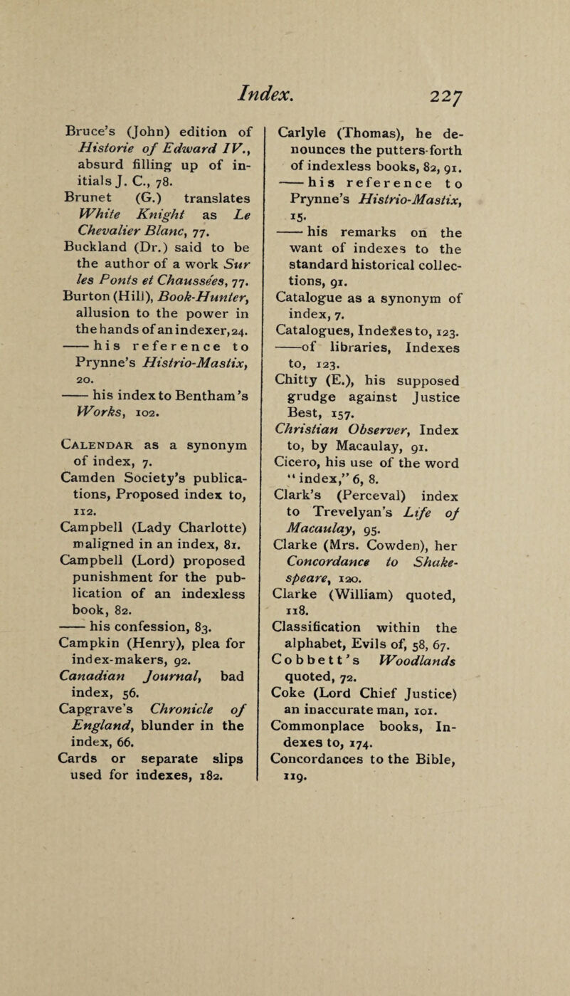 Bruce’s (John) edition of Historie of Edward IV., absurd filling up of in¬ itials J. C., 78. Brunet (G.) translates White Knight as Le Chevalier Blanc, 77. Buckland (Dr.) said to be the author of a work Sur les Ponts et Chaussees, 77. Burton (HilJ), Book-Huntcry allusion to the power in the hands of an indexer,24. -his reference to Prynne’s Histrio-Mastix, 20. -his index to Bentham’s Works, 102. Calendar as a synonym of index, 7. Camden Society’s publica¬ tions, Proposed index to, 112. Campbell (Lady Charlotte) maligned in an index, 81. Campbell (Lord) proposed punishment for the pub¬ lication of an indexless book, 82. -his confession, 83. Campkin (Henry), plea for index-makers, 92. Canadian Journal, bad index, 56. Capgrave’s Chronicle of England, blunder in the index, 66. Cards or separate slips used for indexes, 182. Carlyle (Thomas), he de¬ nounces the putters forth of indexless books, 82, 91. -his reference to Prynne’s Histrio-Mastix, *5- -his remarks on the want of indexes to the standard historical collec¬ tions, 91. Catalogue as a synonym of index, 7. Catalogues, Indexes to, 123. -of libraries, Indexes to, 123. Chitty (E.), his supposed grudge against Justice Best, 157. Christian Observer, Index to, by Macaulay, 91. Cicero, his use of the word “ index,” 6, 8. Clark’s (Perceval) index to Trevelyan’s Life of Macaulay, 95. Clarke (Mrs. Cowden), her Concordance to Shake¬ speare, 120. Clarke (William) quoted, 118. Classification within the alphabet, Evils of, 58, 67. Cobbett’s Woodlands quoted, 72. Coke (Lord Chief Justice) an inaccurate man, 101. Commonplace books, In¬ dexes to, 174. Concordances to the Bible, 119.