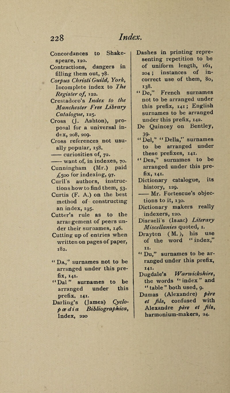 Concordances to Shake¬ speare, 120. Contractions, dangers in filling them out, 78. Corpus Christi Guild, York, Incomplete index to The Register of , 122. Crestadoro’s Index to the Manchester Free Library Catalogue, 125. Cross (J. Ashton), pro¬ posal for a universal in¬ dex, 208, 209. Cross references not usu¬ ally popular, 158. -curiosities of, 72. -want of, in indexes, 70. Cunningham (Mr.) paid ^500 for indexing, 97. Curll's authors, instruc¬ tions how to find them, 53. Curtis (F. A.) on the best method of constructing an index, 195. Cutter’s rule as to the arrangement of peers un¬ der their surnames, 146. Cutting up of entries when written on pages of paper, 182. “ Da,” surnames not to be arranged under this pre¬ fix, 141. “Dal” surnames to be arranged under this prefix, 141. Darling’s (James) Cyclo¬ paedia Bibliographica, Index, 320 Dashes in printing repre¬ senting repetition to be of uniform length, 161, 204 ; instances of in¬ correct use of them, 80, 138. “ De,” French surnames not to be arranged under this prefix, 141; English surnames to be arranged under this prefix, 142. De Quincey on Bentley, 39- “Del,” “Della,” surnames to be arranged under these prefixes, 141. “ Des,” surnames to be arranged under this pre¬ fix, 141. Dictionary catalogue, its history, 129. -Mr. Fortescue’s objec¬ tions to it, 130. Dictionary makers really indexers, 120. Disraeli’s (Isaac) Literary Miscellanies quoted, 1. Drayton (M.), his use of the word “ index,” 11. “ Du,” surnames to be ar¬ ranged under this prefix, 141. Dugdale’s Warwickshire, the words “ index ” and “ table ” both used, 9. Dumas (Alexandre) pere et fils, confused with Alexandre pere et fils, harmonium-makers, 24.