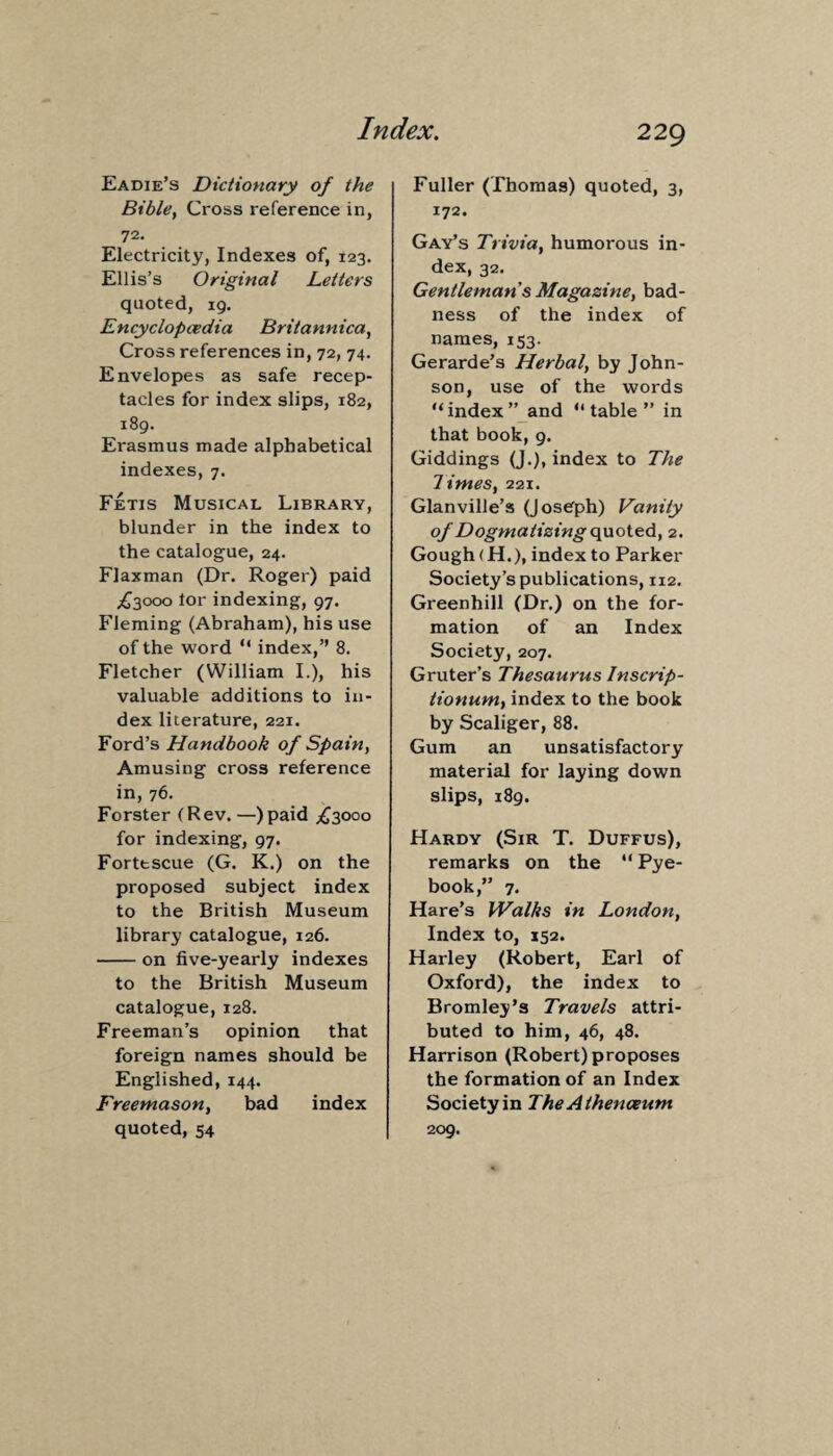Eadie’s Dictionary of the Bible, Cross reference in, 72. Electricity, Indexes of, 123. Ellis’s Original Letters quoted, 19. Encyclopedia Britannica, Cross references in, 72, 74. Envelopes as safe recep¬ tacles for index slips, 182, 189. Erasmus made alphabetical indexes, 7. Fetis Musical Library, blunder in the index to the catalogue, 24. Flaxman (Dr. Roger) paid ^3000 tor indexing, 97. Fleming (Abraham), his use of the word “ index,” 8. Fletcher (William I.), his valuable additions to in¬ dex literature, 221. Ford’s Handbook of Spain, Amusing cross reference in, 76. Forster (Rev. —)paid ^3000 for indexing, 97. Forttscue (G. K.) on the proposed subject index to the British Museum library catalogue, 126. -on five-yearly indexes to the British Museum catalogue, 128. Freeman’s opinion that foreign names should be Englished, 144. Freemason, bad index quoted, 54 Fuller (Thomas) quoted, 3, 172. Gay’s Trivia, humorous in¬ dex, 32. Gentleman s Magazine, bad¬ ness of the index of names, 153. Gerarde’s Herbal, by John¬ son, use of the words “index” and “table” in that book, 9. Giddings (J.), index to The limes, 221. Glanville’s (Joseph) Vanity of Dogmatizing quoted, 2. Gough (H.), index to Parker Society’s publications, 112. Greenhill (Dr.) on the for¬ mation of an Index Society, 207. Gruter’s Thesaurus Inscrip- tionum, index to the book by Scaliger, 88. Gum an unsatisfactory material for laying down slips, 189. Hardy (Sir T. Duffus), remarks on the “ Pye- book,” 7. Hare’s Walks in London, Index to, 152. Harley (Robert, Earl of Oxford), the index to Bromley’s Travels attri¬ buted to him, 46, 48. Harrison (Robert) proposes the formation of an Index Society in The Athenaeum 209.