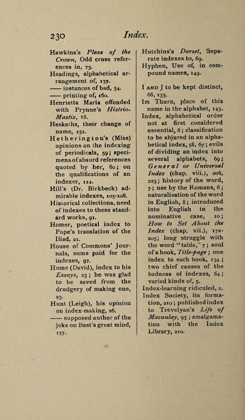 Hawkins's Pleas of the Crown, Odd cross refer¬ ences in, 75. Headings, alphabetical ar¬ rangement of, 137. -instances of bad, 54. -printing of, 160. Henrietta Maria offended with Prynne’s Histrio- Mastix, 18. Heskeths, their change of name, 151. Hetherington’s (Miss) opinions on the indexing of periodicals, 59; speci¬ mens of absurd references quoted by her, 60; on the qualifications of an indexer, 114. Hill’s (Dr. Birkbeck) ad¬ mirable indexes, 105-108. Historical collections, need of indexes to these stand¬ ard works, 91. Homer, poetical index to Pope’s translation of the Iliad, 21. House of Commons’ Jour¬ nals, sums paid for the indexes, 97. Hume (David), index to his Essays, 23 ; he was glad to be saved from the drudgery of making one, 23- Hunt (Leigh), his opinion on index-making, 26. -supposed author of the joke on Best’s great mind, I.*57 • Hutchins’s Dorset, Sepa¬ rate indexes to, 69. Hyphen, Use of, in com¬ pound names, 149. I and J to be kept distinct, 66, 135- Im Thurn, place of this name in the alphabet, 143. Index, alphabetical order not at first considered essential, 6; classification to be abjured in an alpha¬ betical index, 58, 67; evils of dividing an index into several alphabets, 69; General or Universal Index (chap, viii.), 206, 223; history of the word, 7 ; use by the Romans, 6 ; naturalisation of the word in English, 8 ; introduced into English in the nominative case, 10; How to Set About the Index (chap, vii.), 172- 205; long struggle with the word “table,” 7 ; soul of a book, Title-page ; one index to each book, 134 ; two chief causes of the badness of indexes, 64; varied kinds of, 5. Index-learning ridiculed, 2. Index Society, its forma¬ tion, 210; published index to Trevelyan’s Life of Macaulay, 95 ; amalgama¬ tion with the Index Library, 210.