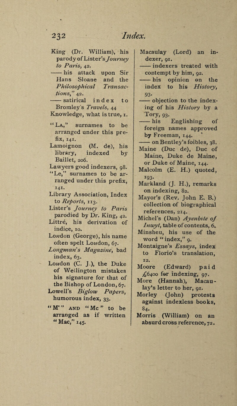 King (Dr. William), his parody of Lister’s Journey to Paris, 42. -his attack upon Sir Hans Sloane and the Philosophical Transac¬ tions,” 42. -satirical index to Bromley’s Travels, 44 Knowledge, what is true, 1. “La,” surnames to be arranged under this pre¬ fix, 141. Lamoignon (M. de), his library, indexed by Baillet, 206. Lawyers good indexers, 98. “Le,” surnames to be ar¬ ranged under this prefix, 141- Library Association, Index to Reports, 113. Lister’s Journey to Paris parodied by Dr. King, 42. Littre, his derivation of indice, 10. London (George), his name often spelt London, 67. Longman s Magazine, bad index, 63. London (C. J.), the Duke of Wellington mistakes his signature for that of the Bishop of London, 67. Lowell’s Biglow Papers, humorous index, 33. “M*” and “Me” to be arranged as if written “ Mac,” 145. Macaulay (Lord) an in¬ dexer, 91. -indexers treated with contempt by him, 92. -his opinion on the index to his History, 93- -objection to the index¬ ing of his History by a Tory, 93. -his Englishing of foreign names approved by Freeman, 144. -on Bentley’s foibles, 38. Maine (Due de), Due of Maine, Duke de Maine, or Duke of Maine, 144. Malcolm (E. H.) quoted, *93- Markland (J, H.), remarks on indexing, 82. Mayor’s (Rev. John E. B.) collection of biographical references, 214. Michel’s (Dan) Ayenbite oj Inwyt, table of contents, 6. Minsheu, his use of the word “ index,” 9. Montaigne’s Essays, index to Florio’s translation, 12. Moore (Edward) paid ^6400 for indexing, 97. More (Hannah), Macau¬ lay’s letter to her, 91. Morley (John) protests against indexless books, 84. Morris (William) on an absurd cross reference, 72.