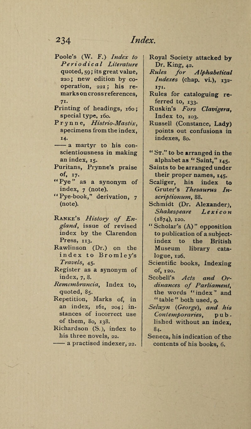 Poole’s (W. F.) Index to Periodical Literature quoted, 59; its great value, 220; new edition by co¬ operation, 221; his re¬ marks on cross references, 71- Printing of headings, 160; special type, 160. P r y n n e, Histrio-Mastix, specimens from the index, 14. -a martyr to his con¬ scientiousness in making an index, 15. Puritans, Prynne’s praise of, 17. “Pye” as a synonym of index, 7 (note). “Pye-book,” derivation, 7 (note). Ranke’s History of En¬ gland’, issue of revised index by the Clarendon Press, 113. Rawlinson (Dr.) on the index to Bromley’s Travels, 45. Register as a synonym of index, 7, 8. Remembrancia, Index to, quoted, 85. Repetition, Marks of, in an index, 161, 204; in¬ stances of incorrect use of them, 80, 138. Richardson (S.), index to his three novels, 22. -a practised indexer, 22. Royal Society attacked by Dr. King, 42. Rules for Alphabetical Indexes (chap, vi.), 132- 171. Rules for cataloguing re¬ ferred to, 133. Ruskin’s Fors Clavigera, Index to, 103. Russell (Constance, Lady) points out confusions in indexes, 80. “ St.” to be arranged in the alphabet as “ Saint,” 145. Saints to be arranged under their proper names, 145. Scaliger, his index to Gruter’s Thesaurus In- scriptionum, 88. Schmidt (Dr. Alexander;, Shakespeare Lexicon (1874), 120. “ Scholar’s (A) ” opposition to publication of a subject- index to the British Museum library cata¬ logue, 126. Scientific books, Indexing of, 120. Scobell’s Acts and Or¬ dinances of Parliament, the words “index” and “ table” both used, 9. Selwyn (George), and his Contemporaries, pub. lished without an index, 84. Seneca, his indication of the contents of his books, 6.