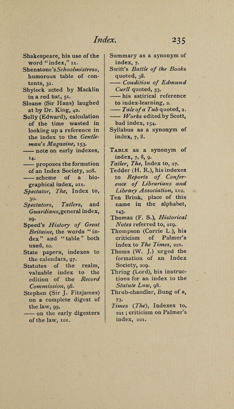 Shakespeare, his use of the word “index,” n. Shenstone’sSchoolmistress, humorous table of con¬ tents, 31. Shylock acted by Macklin in a red hat, 51. Sloane (Sir Hans) laughed at by Dr. King, 42. Solly (Edward), calculation of the time wasted in looking up a reference in the index to the Gentle¬ man’s Magazine, 153. -note on early indexes, 14. -proposes the formation of an Index Society, 208. -scheme of a bio¬ graphical index, 211. Spectator, The, Index to, 30- Spectators, Ta tiers, and Gtiardians,general index, 29. Speed’s History of Great Britaine, the words “in¬ dex” and “table” both used, 10. State papers, indexes to the calendars, 97. Statutes of the realm, valuable index to the edition of the Record Commission, 98. Stephen (Sir J. Fitzjames) on a complete digest of the law, 99. -on the early digesters of the law, 101. Summary as a synonym of index, 7. Swift’s Battle of the Books quoted, 38. - Condition of Edmund Curll quoted, 53. -his satirical reference to index-learning, 2. -Tale of a Tub quoted, 2. - Works edited by Scott, bad index, 154. Syllabus as a synonym of index, 7, 8. Table as a synonym of index, 7, 8, 9. Tatler, The, Index to, 27. Tedder (H. R.), his indexes to Reports of Confer¬ ence of Librarians and Library Association, 112. Ten Brink, place of this name in the alphabet, i43- Thomas (F. S.), Historical Notes referred to, 219. Thompson (Corrie L ), his criticism of Palmer’s index to The Times, 221. Thoms (W. J.) urged the formation of an Index Society, 209. Thring (Lord), his instruc¬ tions for an index to the Statute Law, 98. Thrub-chandler, Bung of a, 73* Times {The), Indexes to, 221; criticism on Palmer’s index, 221.
