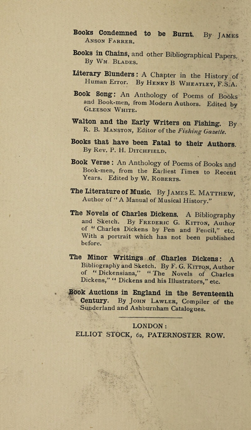 Books Condemned to be Burnt. By James Anson Farrer. Books in Chains, and other Bibliographical Papers. By Wm. Blades. Literary Blunders: A Chapter in the History of Human Error. By Henry B Wheatley, F.S.A. Book Song: An Anthology of Poems of Books and Book-men, from Modern Authors. Edited by Gleeson White. Walton and the Early Writers on Fishing. By R. B. Manston, Editor of the Fishing Gazette. Books that have been Fatal to their Authors. By Rev. P. H. Ditchfield. Book Verse : An Anthology of Poems of Books and Book-men, from the Earliest Times to Recent Years. Edited by W. Roberts. The Literature of Music. By James E. Matthew, Author of “ A Manual of Musical History.” The Novels of Charles Dickens. A Bibliography and Sketch. By Frederic G. Kitton, Author of “ Charles Dickens by Pen and Pencil,” etc. With a portrait which has not been published before. The Minor Writings of Charles Dickens: A Bibliography and Sketch. By F. G. Kitton, Author of “ Dickensiana,” “ The Novels of Charles Dickens,” “ Dickens and his Illustrators,” etc. Book Auctions in England in the Seventeenth ^ Century. By John Lawler, Compiler of the Sunderland and Ashburnham Catalogues. LONDON: ELLIOT STOCK, 62, PATERNOSTER ROW.