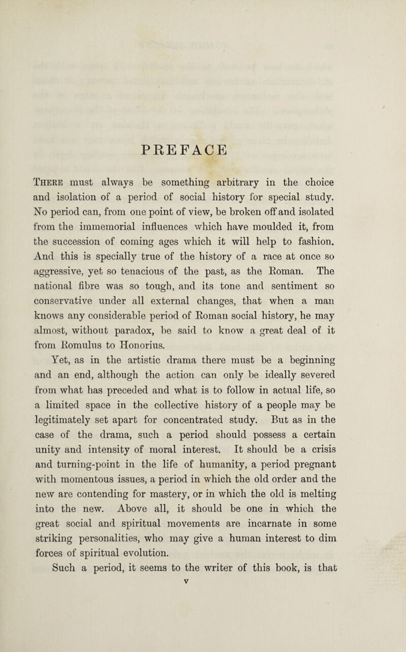 PREFACE There must always be something arbitrary in the choice and isolation of a period of social history for special study. No period can, from one point of view, be broken off and isolated from the immemorial influences which have moulded it, from the succession of coming ages which it will help to fashion. And this is specially true of the history of a race at once so aggressive, yet so tenacious of the past, as the Eoman. The national flbre was so tough, and its tone and sentiment so conservative under all external changes, that when a man knows any considerable period of Eoman social history, he may almost, without paradox, be said to know a great deal of it from Eomulus to Honorius. Yet, as in the artistic drama there must be a beginning and an end, although the action can only be ideally severed from what has preceded and what is to follow in actual life, so a limited space in the collective history of a people may be legitimately set apart for concentrated study. But as in the case of the drama, such a period should possess a certain unity and intensity of moral interest. It should be a crisis and turning-point in the life of humanity, a period pregnant with momentous issues, a period in which the old order and the new are contending for mastery, or in which the old is melting into the new. Above all, it should be one in which the great social and spiritual movements are incarnate in some striking personalities, who may give a human interest to dim forces of spiritual evolution. Such a period, it seems to the writer of this book, is that