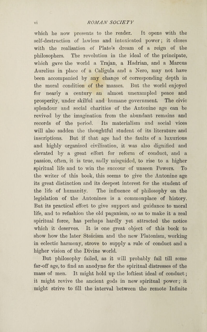 which he now presents to the reader. It opens with the self-destruction of lawless and intoxicated power; it closes with the realisation of Plato’s dream of a reign of the philosophers. The revolution in the ideal of the principate, which gave the world a Trajan, a Hadrian, and a Marcus Aurelius in place of a Caligula and a Nero, may not have been accompanied by any change of corresponding depth in the moral condition of the masses. But the world enjoyed for nearly a century an almost unexampled peace and prosperity, under skilful and humane government. The civic splendour and social charities of the Antonine age can be revived by the imagination from the abundant remains and records of the period. Its materialism and social vices will also sadden the thoughtful student of its literature and inscriptions. But if that age had the faults of a luxurious and highly organised civilisation, it was also dignified and elevated by a great effort for reform of conduct, and a passion, often, it is true, sadly misguided, to rise to a higher spiritual life and to win the succour of unseen Powers. To the writer of this book, this seems to give the Antonine age its great distinction and its deepest interest for the student of the life of humanity. The influence of philosophy on the legislation of the Antonines is a commonplace of history. But its practical effort to give support and guidance to moral life, and to refashion the old paganism, so as to make it a real spiritual force, has perhaps hardly yet attracted the notice which it deserves. It is one great object of this book to show how the later Stoicism and the new Platonism, working in eclectic harmony, strove to supply a rule of conduct and a higher vision of the Divine world. But philosophy failed, as it will probably fail till some far-off age, to find an anodyne for the spiritual distresses of the mass of men. It might hold up the loftiest ideal of conduct; it might revive the ancient gods in new spiritual power; it might strive to fill the interval between the remote Infinite