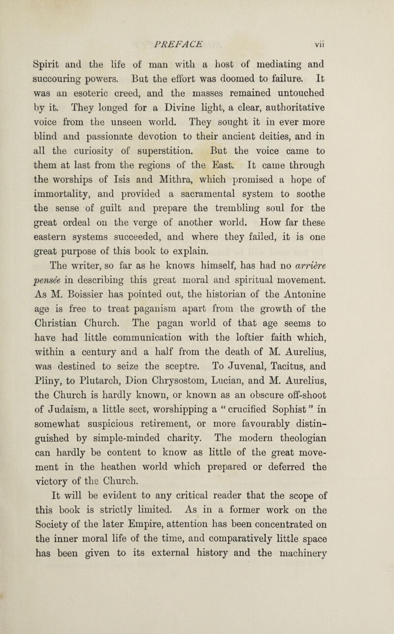 Spirit and the life of man with a host of mediating and succouring powers. But the effort was doomed to failure. It was an esoteric creed, and the masses remained untouched by it. They longed for a Divine light, a clear, authoritative voice from the unseen world. They sought it in ever more blind and passionate devotion to their ancient deities, and in all the curiosity of superstition. But the voice came to them at last from the regions of the East. It came through the worships of Isis and Mithra, which promised a hope of immortality, and provided a sacramental system to soothe the sense of guilt and prepare the trembling soul for the great ordeal on the verge of another world. How far these eastern systems succeeded, and where they failed, it is one great purpose of this book to explain. The writer, so far as he knows himself, has had no arriere pens^e in describing this great moral and spiritual movement. As M. Boissier has pointed out, the historian of the Antonine age is free to treat paganism apart from the growth of the Christian Church. The pagan world of that age seems to have had little communication with the loftier faith which, within a century and a half from the death of M. Aurelius, was destined to seize the sceptre. To Juvenal, Tacitus, and Pliny, to Plutarch, Dion Chrysostom, Lucian, and M. Aurelius, the Church is hardly known, or known as an obscure off-shoot of Judaism, a little sect, worshipping a “crucified Sophist” in somewhat suspicious retirement, or more favourably distin¬ guished by simple-minded charity. The modern theologian can hardly be content to know as little of the great move¬ ment in the heathen world which prepared or deferred the victory of the Church. It will be evident to any critical reader that the scope of this book is strictly limited. As in a former work on the Society of the later Empire, attention has been concentrated on the inner moral life of the time, and comparatively little space has been given to its external history and the machinery