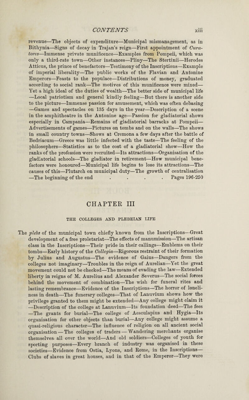 revenue—The objects of expenditure—Municipal mismanagement, as in Bithynia—Signs of decay in Trajan’s reign—First appointment of Cura- tores—Immense private munificence—Examples from Pompeii, which was only a third-rate town—Other instances—Pliny—The Stertinii—Herodes Atticus, the prince of benefactors—Testimony of the Inscriptions—Example of imperial liberality—The public works of the Flavian and Antonine Emperors—Feasts to the populace—Distributions of money, graduated according to social rank—The motives of this munificence were mixed— Yet a high ideal of the duties of wealth—The better side of municipal life —Local patriotism and general kindly feeling—But there is another side to the picture—Immense passion for amusement, which was often debasing —Games and spectacles on 135 days in the year—Description of a scene in the amphitheatre in the Antonine age—Passion for gladiatorial shows especially in Campania—Remains of gladiatorial barracks at Pompeii— Advertisements of games—Pictures on tombs and on the walls—The shows in small country towns—Shows at Cremona a few days after the battle of Bedriacum—Greece was little infected with the taste—The feeling of the philosophers—Statistics as to the cost of a gladiatorial show—How the ranks of the profession were recruited—Its attractions—Organisation of the gladiatorial schools—The gladiator in retirement—How municipal bene¬ factors were honoured—Municipal life begins to lose its attractions—The causes of this—Plutarch on municipal duty—The growth of centralisation —The beginning of the end .... Pages 196-250 CHAPTER III THE COLLEGES AND PLEBEIAN LIFE The plehs of the municipal town chiefly known from the Inscriptions—Great development of a free proletariat—The effects of manumission—The artisan class in the Inscriptions—Their pride in their callings—Emblems on their tombs—Early history of the Collegia—Rigorous restraint of their formation by Julius and Augustus—The evidence of Gains—Dangers from the colleges not imaginary—Troubles in the reign of Aurelian—Yet the great movement could not be checked—The means of evading the law—Extended liberty in reigns of M. Aurelius and Alexander Severus—The social forces behind the movement of combination—The wish for funeral rites and lasting remembrance—Evidence of the Inscriptions—The horror of loneli¬ ness in death—The funerary colleges—That of Lanuvium shows how the privilege granted to them might be extended—Any college might claim it —Description of the college at Lanuvium—Its foundation deed—The fees —The grants for burial—The college of Aesculapius and Hygia—Its organisation for other objects than burial—Any college might assume a quasi-religious character—The influence of religion on all ancient social organisation — The colleges of traders — Wandering merchants organise themselves, all over the world—And old soldiers—Colleges of youth for sporting purposes—Every branch of industry was organised in these societies—Evidence from Ostia, Lyons, and Rome, in the Inscriptions— Clubs of slaves in great houses, and in that of the Emperor—They were