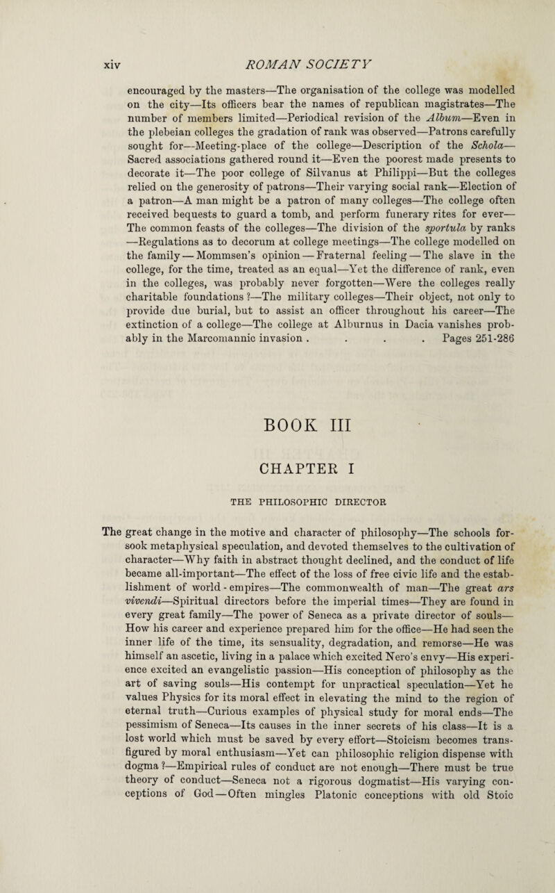 encouraged by the masters—The organisation of the college was modelled on the city—Its officers bear the names of republican magistrates—The number of members limited—Periodical revision of the Album—Even in the plebeian colleges the gradation of rank was observed—Patrons carefully sought for—Meeting-place of the college—Description of the Schola— Sacred associations gathered round it—Even the poorest made presents to decorate it—The poor college of Silvanus at Philippi—But the colleges relied on the generosity of patrons—Their varying social rank—Election of a patron—A man might be a patron of many colleges—The college often received bequests to guard a tomb, and perform funerary rites for ever— The common feasts of the colleges—The division of the sportula by ranks —Regulations as to decorum at college meetings—The college modelled on the family — Mommsen’s opinion — Fraternal feeling — The slave in the college, for the time, treated as an equal—Yet the difference of rank, even in the colleges, was probably never forgotten—Were the colleges really charitable foundations ?—The military colleges—Their object, not only to provide due burial, but to assist an officer throughout his career—The extinction of a college—The college at Alburnus in Dacia vanishes prob¬ ably in the Marcomaunic invasion .... Pages 251-286 BOOK III CHAPTER I THE PHILOSOPHIC DIRECTOR The great change in the motive and character of philosophy—The schools for¬ sook metaphysical speculation, and devoted themselves to the cultivation of character—Why faith in abstract thought declined, and the conduct of life became all-important—The effect of the loss of free civic life and the estab¬ lishment of world - empires—The commonwealth of man—The great ars viveiidi—Spiritual directors before the imperial times—They are found in every great family—The power of Seneca as a private director of souls— How his career and experience prepared him for the office—He had seen the inner life of the time, its sensuality, degradation, and remorse—He was himself an ascetic, living in a palace Avhich excited Nero’s envy—His experi¬ ence excited an evangelistic passion—His conception of philosophy as the art of saving souls—His contempt for unpractical speculation—Yet he values Physics for its moral effect in elevating the mind to the region of eternal truth—Curious examples of physical study for moral ends—The pessimism of Seneca—Its causes in the inner secrets of his class—It is a lost world which must be saved by every effort—Stoicism becomes trans¬ figured by moral enthusiasm—Yet can philosophic religion dispense with dogma ?—Empirical rules of conduct are not enough—There must be true theory of conduct—Seneca not a rigorous dogmatist—His varying con¬ ceptions of God — Often mingles Platonic conceptions with old Stoic