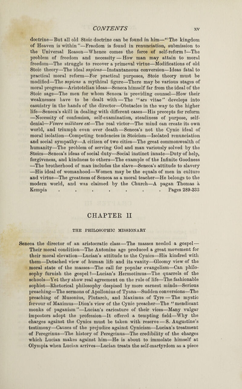 doctrine—But all old Stoic doctrine can be found in him—“The kingdom of Heaven is within ”—Freedom is found in renunciation, submission to the Universal Reason—Whence comes the force of self-reform ?—The problem of freedom and necessity — How man may attain to moral freedom—The struggle to recover a primeval virtue—Modifications of old Stoic theory—The ideal sapiens—Instantaneous conversion—Ideas fatal to practical moral reform—For practical purposes, Stoic theory must be modified—The sapiens a mythical figure—There may be various stages of moral progress—Aristotelian ideas—Seneca himself far from the ideal of the Stoic sage—The men for whom Seneca is providing counsel—How their weaknesses have to be dealt with — The “ars vitae” develops into casuistry in the hands of the director—Obstacles in the way to the higher life—Seneca’s skill in dealing with different cases—His precepts for reform —Necessity of confession, self-examination, steadiness of purpose, self- denial— Vivere militare est—The real victor—The mind can create its own world, and triumph even over death—Seneca’s not the Cynic ideal of moral isolation—Competing tendencies in Stoicism—Isolated renunciation and social sympathy—A citizen of two cities—The great commonwealth of humanity—The problem of serving God and man variously solved by the Stoics—Seneca’s ideas of social duty—Social instinct innate—Duty of help, forgiveness, and kindness to others—The example of the Infinite Goodness —The brotherhood of man includes the slave—Seneca’s attitude to slavery —His ideal of womanhood—Women may be the equals of men in culture and virtue—The greatness of Seneca as a moral teacher—He belongs to the modern world, and was claimed by the Church—A pagan Thomas a Kempis ....... Pages 289-333 CHAPTER II THE PHILOSOPHIC MISSIONARY Seneca the director of an aristocratic class—The masses needed a gospel— Their moral condition—The Antonine age produced a great movement for their moral elevation—Lucian’s attitude to the Cynics—His kindred with them—Detached view of human life and its vanity—Gloomy view of the moral state of the masses—The call for popular evangelism—Can philo¬ sophy furnish the gospel ?—Lucian’s Hermotimus—The quarrels of the schools—Yet they show real agreement on the rule of life—The fashionable sophist—Rhetorical philosophy despised by more earnest minds—Serious preaching—The sermons of Apollonius of Tyana—Sudden conversions—The preaching of Musonius, Plutarch, and Maximus of Tyre — The mystic fervour of Maximus—Dion’s view of the Cynic preacher—The “ mendicant monks of paganism ”—Lucian’s caricature of their vices—Many vulgar impostors adopt the profession—It offered a tempting field—Why the charges against the Cynics must be taken with reserve — S. Augustine’s testimony—Causes of the prejudice against Cynicism—Lucian’s treatment of Peregrinus—The history of Peregrinus—The credibility of the charges w'hich Lucian makes against him—He is about to immolate himself at Olympia when Lucian arrives—Lucian treats the self-martyrdom as a piece