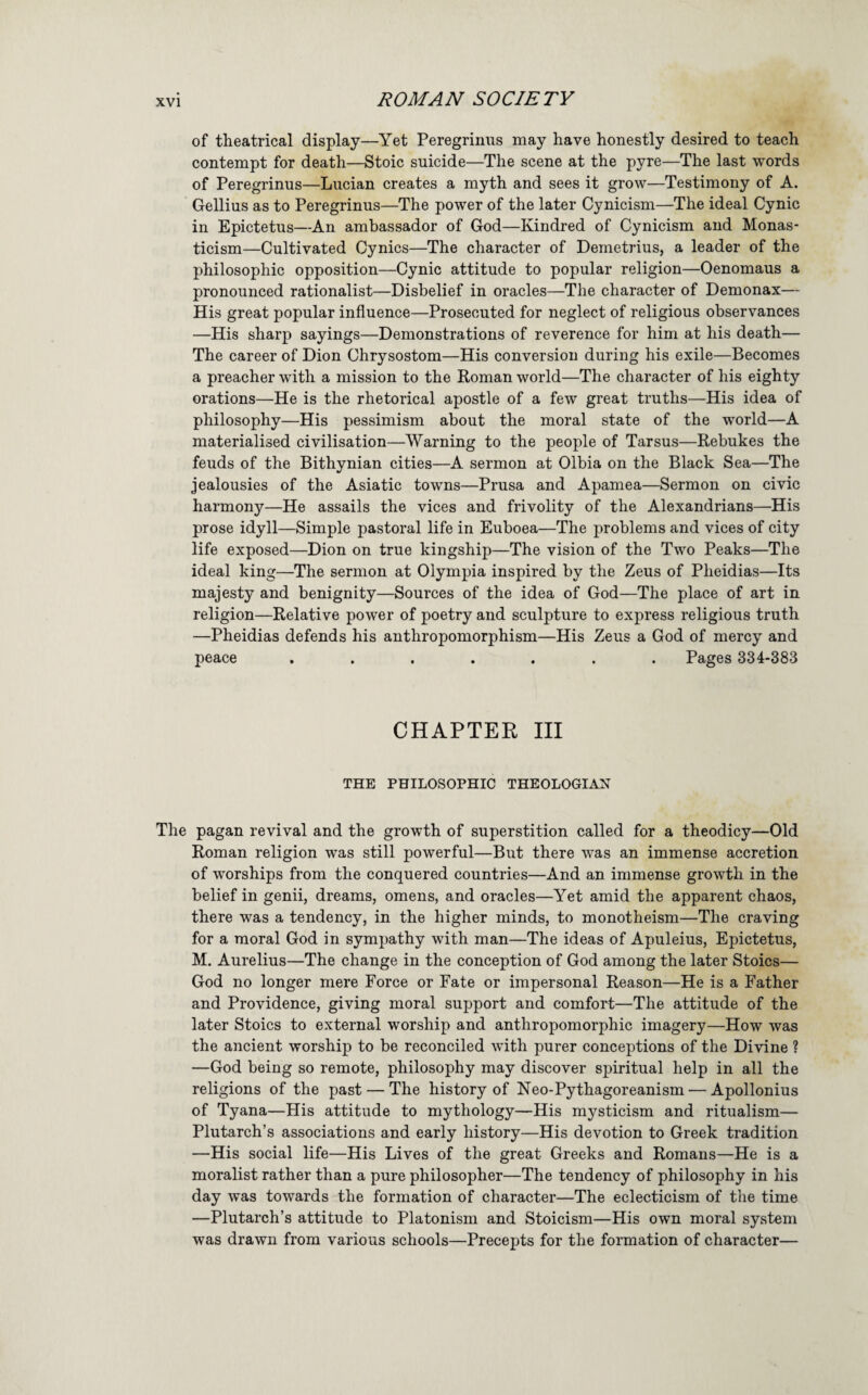 of theatrical display—Yet Peregrinus may have honestly desired to teach contempt for death—Stoic suicide—The scene at the pyre—The last words of Peregrinus—Lucian creates a myth and sees it grow—Testimony of A. Gellius as to Peregrinus—The power of the later Cynicism—The ideal Cynic in Epictetus—An ambassador of God—Kindred of Cynicism and Monas- ticism—Cultivated Cynics—The character of Demetrius, a leader of the philosophic opposition—Cynic attitude to popular religion—Oenomaus a pronounced rationalist—Disbelief in oracles—The character of Demonax— His great popular influence—Prosecuted for neglect of religious observances —His sharp sayings—Demonstrations of reverence for him at his death— The career of Dion Chrysostom—His conversion during his exile—Becomes a preacher with a mission to the Roman world—The character of his eighty orations—He is the rhetorical apostle of a few great truths—His idea of philosophy—His pessimism about the moral state of the world—A materialised civilisation—Warning to the people of Tarsus—Rebukes the feuds of the Bithynian cities—A sermon at Olbia on the Black Sea—The jealousies of the Asiatic towns—Prusa and Apamea—Sermon on civic harmony—He assails the vices and frivolity of the Alexandrians—His prose idyll—Simple pastoral life in Euboea—The problems and vices of city life exposed—Dion on true kingship—The vision of the Two Peaks—The ideal king—The sermon at Olympia inspired by the Zeus of Pheidias—Its majesty and benignity—Sources of the idea of God—The place of art in religion—Relative power of poetry and sculpture to express religious truth —Pheidias defends his anthropomorphism—His Zeus a God of mercy and peace ....... Pages 334-383 CHAPTER III THE PHILOSOPHIC THEOLOGIAN The pagan revival and the growth of superstition called for a theodicy—Old Roman religion was still powerful—But there was an immense accretion of worships from the conquered countries—And an immense growth in the belief in genii, dreams, omens, and oracles—Yet amid the apparent chaos, there was a tendency, in the higher minds, to monotheism—The craving for a moral God in sympathy with man—The ideas of Apuleius, Epictetus, M. Aurelius—The change in the conception of God among the later Stoics— God no longer mere Force or Fate or impersonal Reason—He is a Father and Providence, giving moral support and comfort—The attitude of the later Stoics to external worship and anthropomorphic imagery—How was the ancient worship to be reconciled with purer conceptions of the Divine ? —God being so remote, philosophy may discover spiritual help in all the religions of the past — The history of Neo-Pythagoreanism — Apollonius of Tyana—His attitude to mythology—His mysticism and ritualism— Plutarch’s associations and early history—His devotion to Greek tradition —His social life—His Lives of the great Greeks and Romans—He is a moralist rather than a pure philosopher—The tendency of philosophy in his day was towards the formation of character—The eclecticism of the time —Plutarch’s attitude to Platonism and Stoicism—His own moral system was drawn from various schools—Precepts for the formation of character—