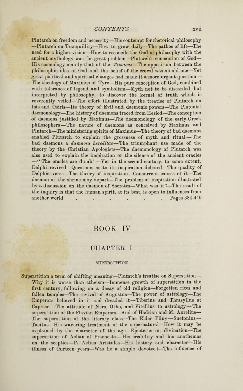 Plutarch on freedom and necessity—His contempt for rhetorical philosophy —Plutarch on Tranquillity—How to grow daily—The pathos of life—The need for a higher vision—How to reconcile the God of philosophy with the •ancient mythology was the great problem—Plutarch’s conception of God— His cosmology mainly that of the Timaeus—The opposition between the philosophic idea of God and the belief of the crowd was an old one—^Yet great political and spiritual changes had made it a more urgent question— The theology of Maximus of Tyre—His pure conception of God, combined with tolerance of legend and symbolism—Myth not to be discarded, but interpreted by philosophy, to discover the kernel of truth which is reverently veiled—The effort illustrated by the treatise of Plutarch on Isis and Osiris—Its theory of Evil and daemonic powers—The Platonist daemonology—The history of daemons traced from Hesiod—The conception •of daemons justified by Maximus—The daemonology of the early Greek philosophers—The nature of daemons as conceived by Maximus and Plutarch—The ministering spirits of Maximus—The theory of bad daemons enabled Plutarch to explain the grossness of myth and ritual — The bad daemons a damnosa hereditas—The triumphant use made of the theory by the Christian Apologists—The daemonology of Plutarch was also used to explain the inspiration or the silence of the ancient oracles —“The oracles are dumb”—Yet in the second century, to some extent, Delphi revived—Questions as to its inspiration debated—The quality of Delphic verse—The theory of inspiration—Concurrent causes of it—The daemon of the shrine may depart—The problem of inspiration illustrated by a discussion on the daemon of Socrates—What was it ?—The result of the inquiry is that the human spirit, at its best, is open to influences from another world ...... Pages 384-440 BOOK IV CHAPTER I SUPERSTITION Superstition a term of shifting meaning—Plutarch’s treatise on Superstition— Why it is worse than atheism—Immense growth of superstition in the first century, following on a decay of old religion—Forgotten rites and fallen temples—The revival of Augustus—The power of astrology—The Emperors believed in it and dreaded it—Tiberius and Thrasyllus at Capreae—The attitude of Nero, Otho, and Vitellius to astrology—The superstition of the Flavian Emperors—And of Hadrian and M. Aurelius— The superstition of the literary class—The Elder Pliny—Suetonius — Tacitus—His wavering treatment of the supernatural—How it may be explained by the character of the age—Epictetus on divination—The superstition of Aelian of Praeneste — His credulity and his anathemas on the sceptics—P. Aelius Aristides—His history and character—His illness of thirteen years—Was he a simple devotee ?—The influence of