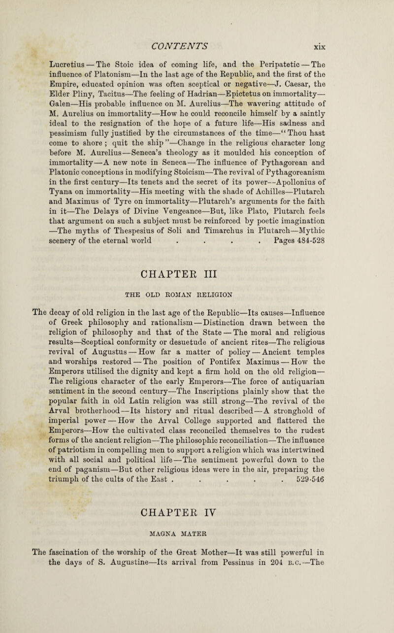 Lucretius — The Stoic idea of coming life, and the Peripatetic — The influence of Platonism—In the last age of the Republic, and the first of the Empire, educated opinion was often sceptical or negative—J. Caesar, the Elder Pliny, Tacitus—The feeling of Hadrian—Epictetus on immortality— Galen—His probable influence on M. Aurelius—The wavering attitude of M. Aurelius on immortality—How he could reconcile himself by a saintly ideal to the resignation of the hope of a future life—His sadness and pessimism fully justified by the circumstances of the time—“Thou hast come to shore ; quit the ship ”—Change in the religious character long before M. Aurelius—Seneca’s theology as it moulded his conception of immortality—A new note in Seneca—The influence of Pythagorean and Platonic conceptions in modifying Stoicism—The revival of Pythagoreanism in the first century—Its tenets and the secret of its power—Apollonius of Tyana on immortality—His meeting with the shade of Achilles—Plutarch and Maximus of Tyre on immortality—Plutarch’s arguments for the faith in it—The Delays of Divine Vengeance—But, like Plato, Plutarch feels that argument on such a subject must be reinforced by poetic imagination —The myths of Thespesius of Soli and Timarchus in Plutarch—Mythic scenery of the eternal world .... Pages 484-528 CHAPTEE III THE OLD ROMAN RELIGION The decay of old religion in the last age of the Republic—Its causes—Influence of Greek philosophy and rationalism — Distinction drawn between the religion of philosophy and that of the State — The moral and religious results—Sceptical conformity or desuetude of ancient rites—The religious revival of Augustus — How far a matter of policy — Ancient temples and worships restored — The position of Pontifex Maximus — How the Emperors utilised the dignity and kept a firm hold on the old religion— The religious character of the early Emperors—The force of antiquarian sentiment in the second century—The Inscriptions plainly show that the popular faith in old Latin religion was still strong—The revival of the Arval brotherhood — Its history and ritual described—A stronghold of imperial jpower — How the Arval College supported and flattered the Emperors—How the cultivated class reconciled themselves to the rudest forms of the ancient religion—The philosophic reconciliation—The influence of patriotism in compelling men to support a religion which was intertwined with all social and political life—The sentiment powerful down to the end of paganism—But other religious ideas were in the air, preparing the triumph of the cults of the East ..... 529-546 CHAPTEE IV MAGNA MATER The fascination of the worship of the Great Mother—It was still powerful in the days of S. Augustine—Its arrival from Pessinus in 204 b.c.—The