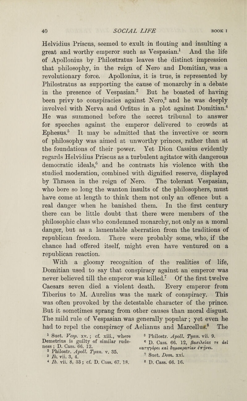 Helvidius Prisons, seemed to exult in liouting and insulting a great and worthy emperor such as Vespasiand And the life of Apollonius by Philostratus leaves the distinct impression that philosophy, in the reign of Nero and Domitian, was a revolutionary force. Apollonius, it is true, is represented by Philostratus as supporting the cause of monarchy in a debate in the presence of Vespasian.^ But he boasted of having been privy to conspiracies against Nero,^ and he was deeply involved with Nerva and Orfitus in a plot against Domitian.^ He was summoned before the secret tribunal to answer for speeches against the emperor delivered to crowds at Ephesus.^ It may be admitted that the invective or scorn of philosophy was aimed at unworthy princes, rather than at the foundations of their power. Yet Dion Cassius evidently regards Helvidius Priscus as a turbulent agitator with dangerous democratic ideals,^' and he contrasts his violence with the studied moderation, combined with dignified reserve, displayed by Thrasea in the reign of Nero. The tolerant Vespasian, who bore so long the wanton insults of the philosophers, must have come at length to think them not only an offence but a real danger when he banished them. In the first century there can be little doubt that there were members of the philosophic class who condemned monarchy, not only as a moral danger, but as a lamentable aberration from the traditions of republican freedom. There were probably some, who, if the chance had offered itself, might even have ventured on a republican reaction. With a gloomy recognition of the realities of life, Domitian used to say that conspiracy against an emperor was never believed till the emperor was killed.^ Of the first twelve Caesars seven died a violent death. Every emperor from Tiberius to M. Aurelius was the mark of conspiracy. This was often provoked by the detestable character of the prince. But it sometimes sprang from other causes than moral disgust. The mild rule of Vespasian was generally popular; yet even he had to repel the conspiracy of Aelianus and Marcellus.® The ^ Suet. Vesp. xv. ; cf. xiii., where ® Philostr. Apoll. Tyan. vii. 9. Demetrius is guilty of similar rude- 6 q^ss. 66. 12, /SacnXetas re del ness ; D. Cass. 66. 12. KarvyopeL /cat dvaoKpariav eirvvei. 2 Philostr. Apoll. Tyan. v. 35. - „ ^ 3 3 4^ ^ Suet. Dom. xxi. ^ Ih. vii. 8, 33; cf. D. Cass. 67. 18. « d_ Cass. 66. 16.