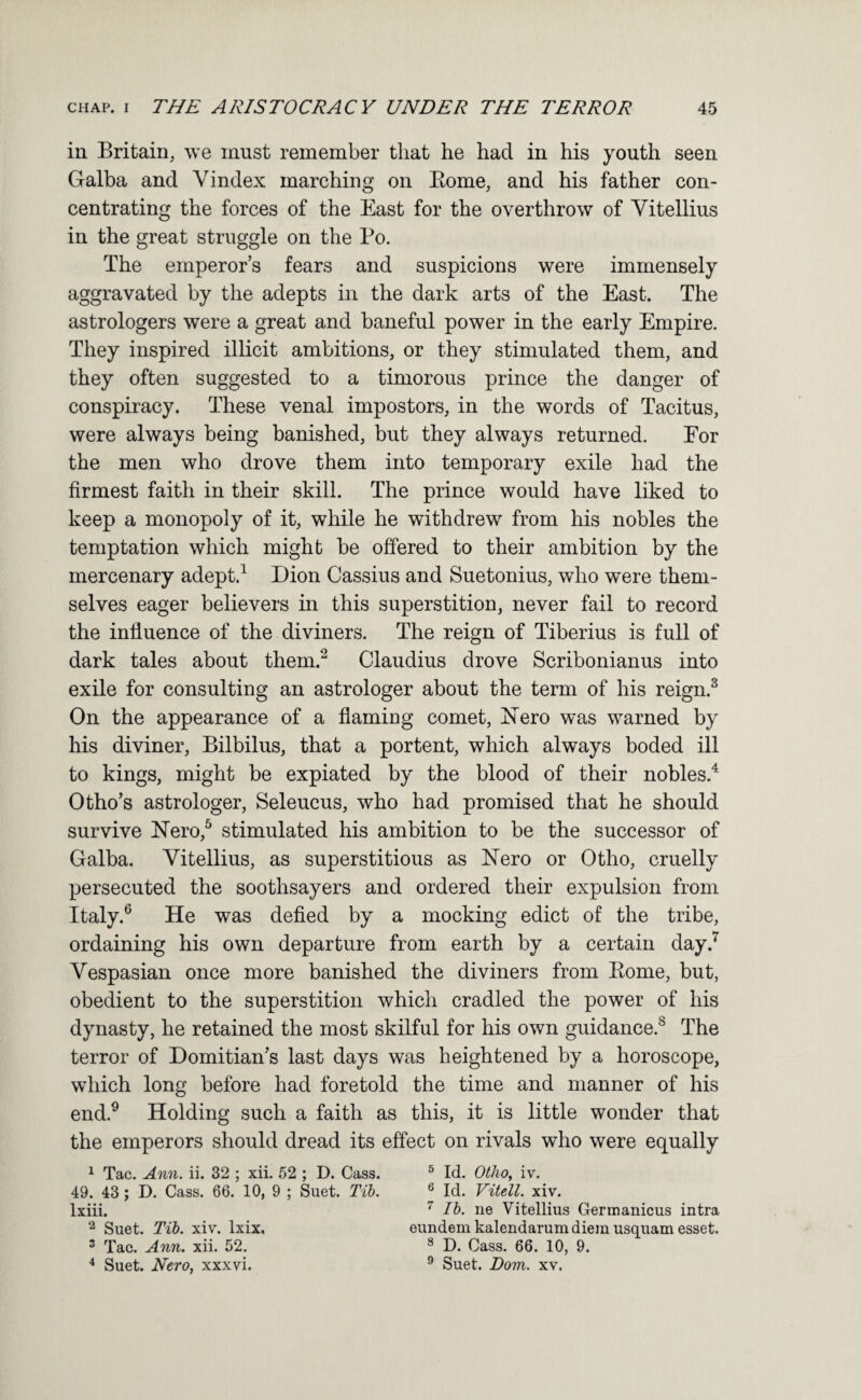 in Britain, we must remember that he had in his youth seen Galba and Vindex marching on Eome, and his father con¬ centrating the forces of the East for the overthrow of Yitellius in the great struggle on the Po. The emperor’s fears and suspicions were immensely aggravated by the adepts in the dark arts of the East. The astrologers were a great and baneful power in the early Empire. They inspired illicit ambitions, or they stimulated them, and they often suggested to a timorous prince the danger of conspiracy. These venal impostors, in the words of Tacitus, were always being banished, but they always returned. For the men who drove them into temporary exile had the firmest faith in their skill. The prince would have liked to keep a monopoly of it, while he withdrew from his nobles the temptation which might be offered to their ambition by the mercenary adept.^ Dion Cassius and Suetonius, who were them¬ selves eager believers in this superstition, never fail to record the influence of the diviners. The reign of Tiberius is full of dark tales about them.^ Claudius drove Scribonianus into exile for consulting an astrologer about the term of his reign.^ On the appearance of a flaming comet, iSTero was warned by his diviner, Bilbilus, that a portent, which always boded ill to kings, might be expiated by the blood of their nobles.^ Otho’s astrologer, Seleucus, who had promised that he should survive ETero,^ stimulated his ambition to be the successor of Galba. Vitellius, as superstitious as ISTero or Otho, cruelly persecuted the soothsayers and ordered their expulsion from Italy.® He was defied by a mocking edict of the tribe, ordaining his own departure from earth by a certain day.^ Vespasian once more banished the diviners from Eome, but, obedient to the superstition which cradled the power of his dynasty, he retained the most skilful for his own guidance.® The terror of Domitian’s last days was heightened by a horoscope, which long before had foretold the time and manner of his end.® Holding such a faith as this, it is little wonder that the emperors should dread its effect on rivals who were equally ^ Tac, Ann. ii. 32 ; xii. 52 ; D. Cass. ^ Id. Otho, iv. 49. 43; D. Cass. 66. 10, 9 ; Suet. Tib. ® Id. Vitell. xiv. Ixiii. ^ Ib. ne Vitellius Gerrnanicus intra Suet. Tib. xiv. Ixix. eundem kalendarum diem usquam esset. ® Tac. Ann. xii. 52. ® D. Cass. 66. 10, 9. * Suet. Nero, xxxvi. ® Suet. Dom. xv.