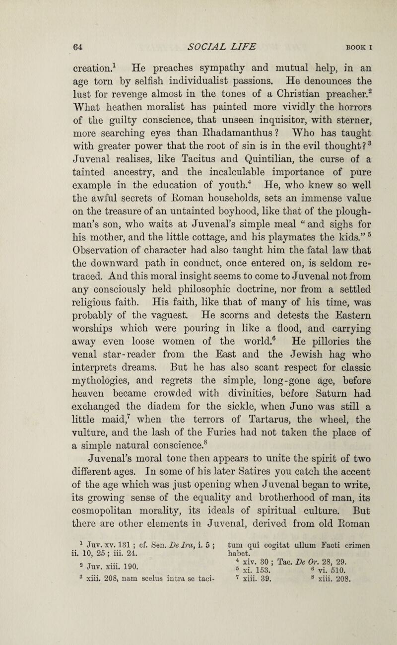 creation.^ He preaches sympathy and mutual help, in an age torn by selfish individualist passions. He denounces the lust for revenge almost in the tones of a Christian preacher.^ What heathen moralist has painted more vividly the horrors of the guilty conscience, that unseen inquisitor, with sterner, more searching eyes than Ehadamanthus ? Who has taught with greater power that the root of sin is in the evil thought ? ^ Juvenal realises, like Tacitus and Quintilian, the curse of a tainted ancestry, and the incalculable importance of pure example in the education of youth.^ He, who knew so well the awful secrets of Eoman households, sets an immense value on the treasure of an untainted boyhood, like that of the plough¬ man’s son, who waits at Juvenal’s simple meal and sighs for his mother, and the little cottage, and his playmates the kids.” ^ Observation of character had also taught him the fatal law that the downward path in conduct, once entered on, is seldom re¬ traced. And this moral insight seems to come to Juvenal not from any consciously held philosophic doctrine, nor from a settled religious faith. His faith, like that of many of his time, was probably of the vaguest. He scorns and detests the Eastern worships which were pouring in like a flood, and carrying away even loose women of the world.® He pillories the venal star-reader from the East and the Jewish hag who interprets dreams. But he has also scant respect for classic mythologies, and regrets the simple, long-gone age, before heaven became crowded with divinities, before Saturn had exchanged the diadem for the sickle, when Juno was still a little maid,^ when the terrors of Tartarus, the wheel, the vulture, and the lash of the Furies had not taken the place of a simple natural conscience.^ Juvenal’s moral tone then appears to unite the spirit of two different ages. In some of his later Satires you catch the accent of the age which was just opening when Juvenal began to write, its growing sense of the equality and brotherhood of man, its cosmopolitan morality, its ideals of spiritual culture. But there are other elements in Juvenal, derived from old Eoman 1 Juv. XV. 131 ; cf. Sen. De Ira, i. 5 ; ii. 10, 25 ; iii. 24. 2 Juv. xiii. 190. ^ xiii. 208, nam scelus intra se taci¬ turn qui cogitat ullum Facti crimen habet. ^ xiv. 30 ; Tac. De Or. 28, 29. ^ xi. 153. ® vi. 510. xiii. 39. ® xiii. 208.