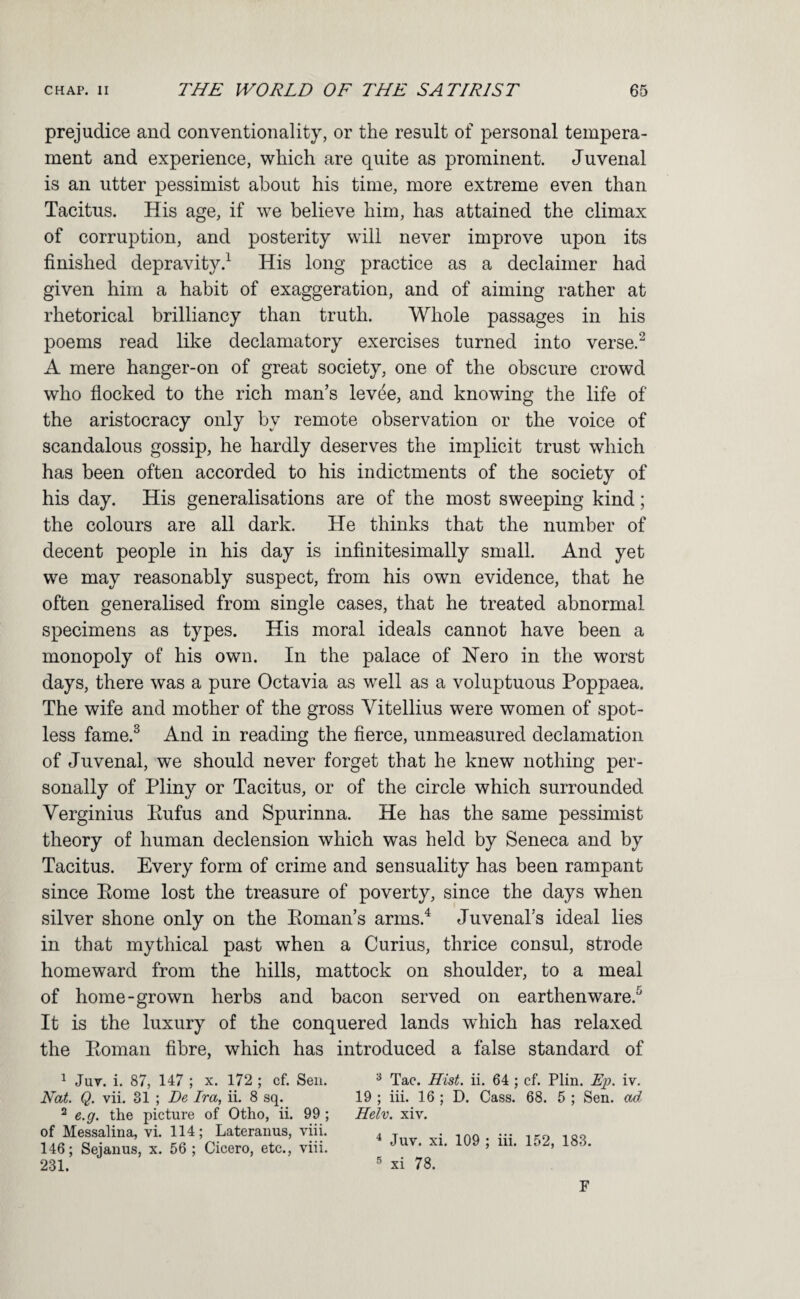 prejudice and conventionality, or the result of personal tempera¬ ment and experience, which are quite as prominent. Juvenal is an utter pessimist about his time, more extreme even than Tacitus. His age, if we believe him, has attained the climax of corruption, and posterity will never improve upon its finished depravity.^ His long practice as a declaimer had given him a habit of exaggeration, and of aiming rather at rhetorical brilliancy than truth. Whole passages in his poems read like declamatory exercises turned into verse.^ A mere hanger-on of great society, one of the obscure crowd who flocked to the rich man’s levee, and knowing the life of the aristocracy only by remote observation or the voice of scandalous gossip, he hardly deserves the implicit trust which has been often accorded to his indictments of the society of his day. His generalisations are of the most sweeping kind; the colours are all dark. He thinks that the number of decent people in his day is infinitesimally small. And yet we may reasonably suspect, from his own evidence, that he often generalised from single cases, that he treated abnormal specimens as types. His moral ideals cannot have been a monopoly of his own. In the palace of Hero in the worst days, there was a pure Octavia as well as a voluptuous Poppaea. The wife and mother of the gross Vitellius were women of spot¬ less fame.^ And in reading the fierce, unmeasured declamation of Juvenal, we should never forget that he knew nothing per¬ sonally of Pliny or Tacitus, or of the circle which surrounded Verginius Eufus and Spurinna. He has the same pessimist theory of human declension which was held by Seneca and by Tacitus. Every form of crime and sensuality has been rampant since Pome lost the treasure of poverty, since the days when silver shone only on the Eoman’s arms.^ Juvenal’s ideal lies in that mythical past when a Curius, thrice consul, strode homeward from the hills, mattock on shoulder, to a meal of home-grown herbs and bacon served on earthenware.^ It is the luxury of the conquered lands which has relaxed the Eoman fibre, which has introduced a false standard of ^ Jut. i. 87, 147 ; x. 172 ; cf. Sen. ^ Tac. Hist. ii. 64 ; cf. Plin. Ep. iv. Nat. Q. vii. 31 ; De Ira, ii. 8 sq. 19 ; iii. 16 ; D. Cass. 68. 5 ; Sen. ad ^ e.g. the picture of Otho, ii. 99 ; Helv. xiv. of Messalina, vi. 114; Lateranus, viii, 146; Sejanus, x. 56 ; Cicero, etc., viii ^ Juv. xi. 109 ; iii, 152, 183. xi 78. 231. F