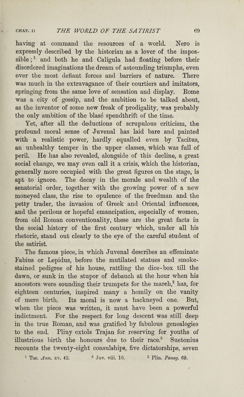 having at command the resources of a world. Nero is expressly described by the historian as a lover of the impos¬ sible ; ^ and both he and Caligula had floating before their disordered imaginations the dream of astounding triumphs, even over the most deflant forces and barriers of nature. There was much in the extravagance of their courtiers and imitators, springing from the same love of sensation and display. Kome was a city of gossip, and the ambition to be talked about, as the inventor of some new freak of prodigality, was probably the only ambition of the blas4 spendthrift of the time. Yet, after all the deductions of scrupulous criticism, the profound moral sense of Juvenal has laid bare and painted with a realistic power, hardly equalled even by Tacitus, an unhealthy temper in the upper classes, which was full of peril. He has also revealed, alongside of this decline, a great social change, we may even call it a crisis, which the historian, generally more occupied with the great flgures on the stage, is apt to ignore. The decay in the morale and wealth of the senatorial order, together with the growing power of a new moneyed class, the rise to opulence of the freedman and the petty trader, the invasion of Greek and Oriental influences, and the perilous or hopeful emancipation, especially of women, from old Eoman conventionality, these are the great facts in the social history of the first century which, under all his rhetoric, stand out clearly to the eye of the careful student of the satirist. The famous piece, in which Juvenal describes an effeminate Fabius or Lepidus, before the mutilated statues and smoke- stained pedigree of his house, rattling the dice-box till the dawn, or sunk in the stupor of debauch at the hour when his ancestors were sounding their trumpets for the mareh,^ has, for eighteen centuries, inspired many a homily on the vanity of mere birth. Its moral is now a hackneyed one. But, when the piece was written, it must have been a powerful indictment. For the respect for long descent was still deep in the true Eoman, and was gratified by fabulous genealogies to the end. Pliny extols Trajan for reserving for youths of illustrious birth the honours due to their race.^ Suetonius recounts the twenty-eight consulships, five dictatorships, seven ^ Tac. Ann. xv. 42. ^ Juv. viii. 10. ^ Plin. Paneg. 69.