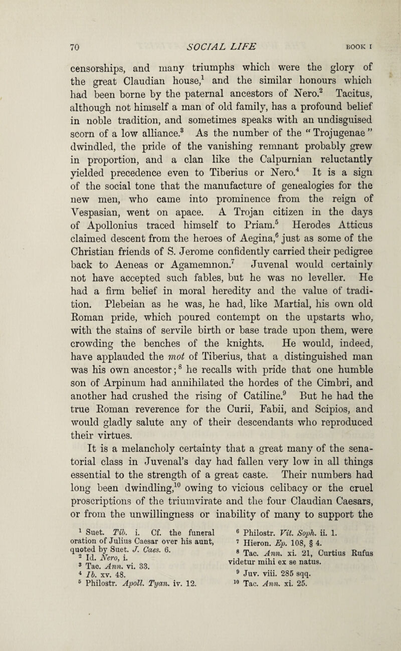 censorships, and many triumphs which were the glory of the great Claudian house,^ and the similar honours which had been borne by the paternal ancestors of Nero.^ Tacitus, although not himself a man of old family, has a profound belief in noble tradition, and sometimes speaks with an undisguised scorn of a low alliance.^ As the number of the “ Trojugenae ” dwindled, the pride of the vanishing remnant probably grew in proportion, and a clan like the Calpurnian reluctantly yielded precedence even to Tiberius or Nero.^ It is a sign of the social tone that the manufacture of genealogies for the new men, who came into prominence from the reign of Vespasian, went on apace. A Trojan citizen in the days of Apollonius traced himself to Priam.^ Herodes Atticus claimed descent from the heroes of Aegina,® just as some of the Christian friends of S. Jerome confidently carried their pedigree back to Aeneas or Agamemnon.” Juvenal would certainly not have accepted such fables, but he was no leveller. He had a firm belief in moral heredity and the value of tradi¬ tion. Plebeian as he was, he had, like Martial, his own old Eoman pride, which poured contempt on the upstarts who, with the stains of servile birth or base trade upon them, were crowding the benches of the knights. He would, indeed, have applauded the mot of Tiberius, that a distinguished man was his own ancestor;® he recalls with pride that one humble son of Arpinum had annihilated the hordes of the Cimbri, and another had crushed the rising of Catiline.^ But he had the true Eoman reverence for the Curii, Pabii, and Scipios, and would gladly salute any of their descendants who reproduced their virtues. It is a melancholy certainty that a great many of the sena¬ torial class in Juvenal’s day had fallen very low in all things essential to the strength of a great caste. Their numbers had long been dwindling,^^ owing to vicious celibacy or the cruel proscriptions of the triumvirate and the four Claudian Caesars, or from the unwillingness or inability of many to support the ^ Suet. Tib. i. Cf. the funeral oration of Julius Caesar over his aunt, quoted by Suet. J. Cues. 6. 2 Id. Nero, i. 2 Tac. Ann. vi. 33. ^ lb. XV. 48. ^ Philostr. ApoU. Tyan. iv. 12. ® Philostr. Vit. Soph. ii. 1. Hieron. Ep. 108, § 4. ® Tac. Ann. xi. 21, Curtius Rufus videtur mihi ex se natus. ® Juv. viii. 285 sqq. Tac. Ann. xi. 25.