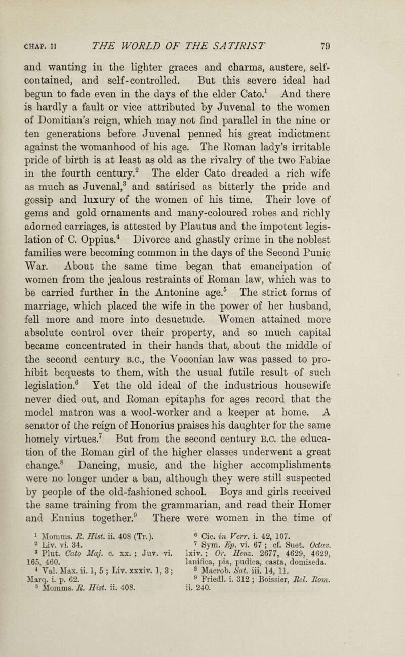 and wanting in the lighter graces and charms, austere, self- contained, and self-controlled. But this severe ideal had begun to fade even in the days of the elder Cato.^ And there is hardly a fault or vice attributed by Juvenal to the women of Domitian’s reign, which may not find parallel in the nine or ten generations before Juvenal penned his great indictment against the womanhood of his age. The Eoman lady’s irritable pride of birth is at least as old as the rivalry of the two Fabiae in the fourth century.^ The elder Cato dreaded a rich wife as much as Juvenal,^ and satirised as bitterly the pride and gossip and luxury of the women of his time. Their love of gems and gold ornaments and many-coloured robes and richly adorned carriages, is attested by Plautus and the impotent legis¬ lation of C. Oppius.^ Divorce and ghastly crime in the noblest families were becoming common in the days of the Second Punic War. About the same time began that emancipation of women from the jealous restraints of Eoman law, which was to be carried further in the Antonine age.^ The strict forms of marriage, which placed the wife in the power of her husband, fell more and more into desuetude. Women attained more absolute control over their property, and so much capital became concentrated in their hands that, about the middle of the second century B.c., the Voconian law was passed to pro¬ hibit bequests to them, with the usual futile result of such legislation.^ Yet the old ideal of the industrious housewife never died out, and Eoman epitaphs for ages record that the model matron was a wool-worker and a keeper at home. A senator of the reign of Honorius praises his daughter for the same homely virtues.^ But from the second century B.c. the educa¬ tion of the Eoman girl of the higher classes underwent a great change.® Dancing, music, and the higher accomplishments were no longer under a ban, although they were still suspected by people of the old-fashioned school. Boys and girls received the same training from the grammarian, and read their Homer and Ennius together.^ There were women in the time of ^ Momms. E. Hist. ii. 408 (Tr.). ® Cic. in Verr. i. 42, 107. ^ Liv. vi. 34. Sym. Ep. vi. 67 ; cf. Suet. Octav. ^ Plut. Cato Maj. c. xx. ; Juv. vi. Ixiv. ; Or. Henz. 2677, 4629, 4629, 167), 460. lanifica, pia, pudica, casta, doniiseda. Val. Max. ii. 1, 5 ; Liv. xxxiv. 1,3; ® Macrob. Sat. iii. 14, 11. Marq. i. p. 62. ^ Friedl. i. 312 ; Boissier, Rel. Born. ® Momms. R. Hist. ii. 408. ii. 240.