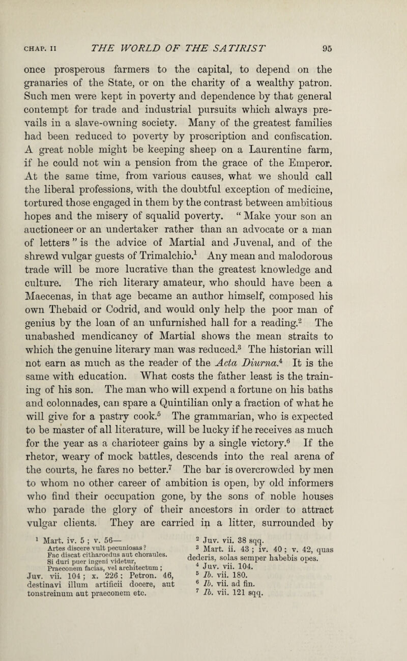 once prosperous farmers to the capital, to depend on the granaries of the State, or on the charity of a wealthy patron. Such men were kept in poverty and dependence by that general contempt for trade and industrial pursuits which always pre¬ vails in a slave-owning society. Many of the greatest families had been reduced to poverty by proscription and confiscation. A great noble might be keeping sheep on a Laurentine farm, if he could not win a pension from the grace of the Emperor. At the same time, from various causes, what we should call the liberal professions, with the doubtful exception of medicine, tortured those engaged in them by the contrast between ambitious hopes and the misery of squalid poverty. “ Make your son an auctioneer or an undertaker rather than an advocate or a man of letters ” is the advice of Martial and Juvenal, and of the shrewd vulgar guests of Trimalchio.^ Any mean and malodorous trade will be more lucrative than the greatest knowledge and culture. The rich literary amateur, who should have been a Maecenas, in that age became an author himself, composed his own Thebaid or Codrid, and would only help the poor man of genius by the loan of an unfurnished hall for a reading.^ The unabashed mendicancy of Martial shows the mean straits to which the genuine literary man was reduced.^ The historian will not earn as much as the reader of the Acta Diurna.^ It is the same with education. What costs the father least is the train¬ ing of his son. The man who will expend a fortune on his baths and colonnades, can spare a Quintilian only a fraction of what he will give for a pastry cook.^ The grammarian, who is expected to be master of all literature, will be lucky if he receives as much for the year as a charioteer gains by a single victory.® If the rhetor, weary of mock battles, descends into the real arena of the courts, he fares no better.'^ The bar is overcrowded by men to whom no other career of ambition is open, b}^ old informers who find their occupation gone, by the sons of noble houses who parade the glory of their ancestors in order to attract vulgar clients. They are carried in a litter, surrounded by 1 Mart. iv. 5 ; v. 56— Artes discere vult pecuniosas ? Fac discat citharoedus aut choraules. Si duri puer ingeni videtiir, Praeconein facias, vel architectum ; Juv. vii. 104; x. 226; Petron. 46, destinavi ilium artificii docere, aut tonstreinum aut praeconein etc. 2 Juv. vii. 38 sqq. 2 Mart. ii. 43 ; iv. 40 ; v. 42, quas dederis, solas semper habebis opes. ^ Juv. vii. 104. 5 Ih. vii. 180. ® Ih. vii. ad fin. ^ Ih. vii. 121 sqq.