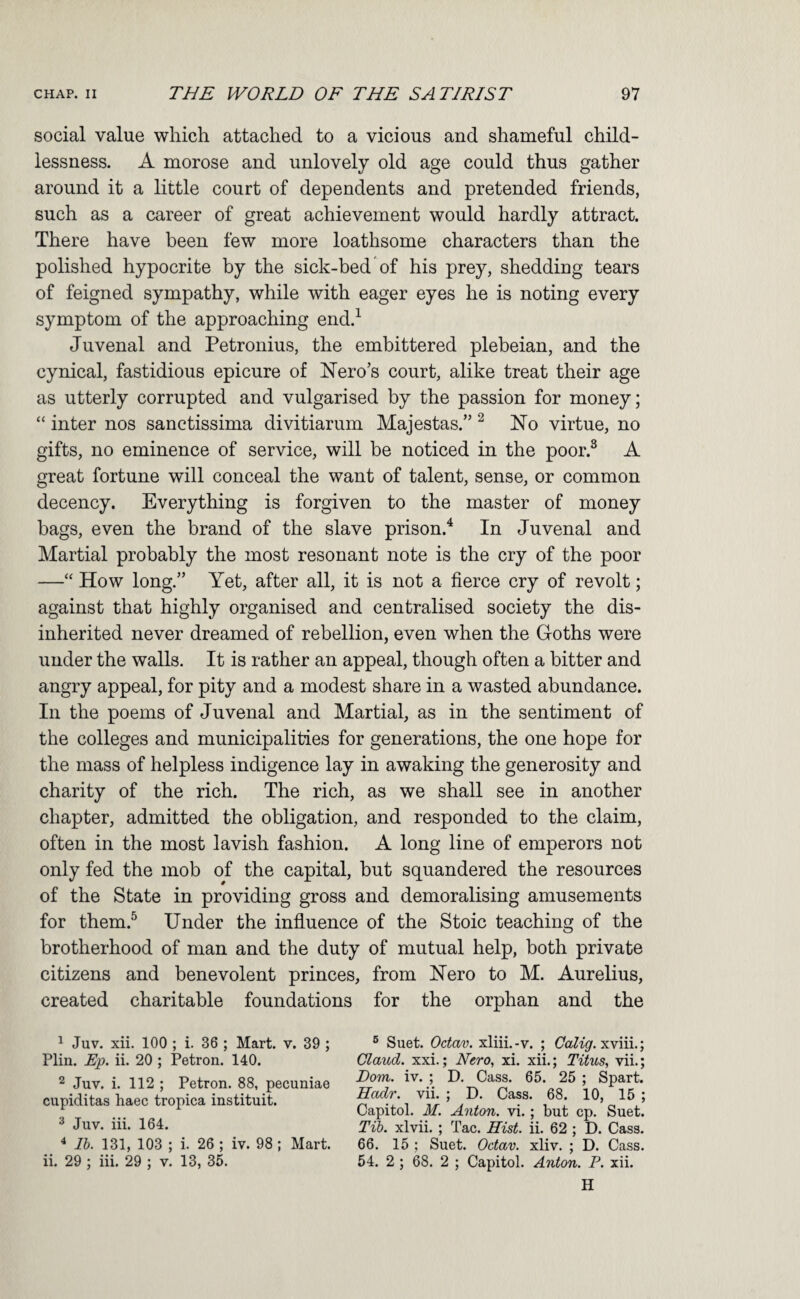 social value which attached to a vicious and shameful child¬ lessness. A morose and unlovely old age could thus gather around it a little court of dependents and pretended friends, such as a career of great achievement would hardly attract. There have been few more loathsome characters than the polished hypocrite by the sick-bed of his prey, shedding tears of feigned sympathy, while with eager eyes he is noting every symptom of the approaching end.^ Juvenal and Petronius, the embittered plebeian, and the cynical, fastidious epicure of Nero’s court, alike treat their age as utterly corrupted and vulgarised by the passion for money; “ inter nos sanctissima divitiarum Majestas.” ^ No virtue, no gifts, no eminence of service, will be noticed in the poor.® A great fortune will conceal the want of talent, sense, or common decency. Everything is forgiven to the master of money bags, even the brand of the slave prison.^ In Juvenal and Martial probably the most resonant note is the cry of the poor —“ How long.” Yet, after all, it is not a fierce cry of revolt; against that highly organised and centralised society the dis¬ inherited never dreamed of rebellion, even when the Goths were under the walls. It is rather an appeal, though often a bitter and angry appeal, for pity and a modest share in a wasted abundance. In the poems of Juvenal and Martial, as in the sentiment of the colleges and municipalities for generations, the one hope for the mass of helpless indigence lay in awaking the generosity and charity of the rich. The rich, as we shall see in another chapter, admitted the obligation, and responded to the claim, often in the most lavish fashion. A long line of emperors not only fed the mob of the capital, but squandered the resources of the State in providing gross and demoralising amusements for them.^ Under the influence of the Stoic teaching of the brotherhood of man and the duty of mutual help, both private citizens and benevolent princes, from JSTero to M. Aurelius, created charitable foundations for the orphan and the ^ Juv. xii. 100 ; i. 36 ; Mart. v. 39 ; Plin. Rp. ii. 20 ; Petron. 140. 2 Juv. i. 112 ; Petron. 88, pecuniae cupiditas haec tropica instituit. ^ Juv. iii. 164. ^ Ib. 131, 103 ; i. 26 ; iv. 98; Mart, ii. 29 ; iii. 29 ; v. 13, 35. ® Suet. Octav. xliii.-v. ; CaRgr. xviii.; Claud, xxi.; Nero, xi. xii.; Titus, vii.; Dom. iv. ; D. Cass. 65. 25 ; Spart. Hadr. vii. ; D. Cass. 68. 10, 15 ; Capitol. M. A7iton. vi.; but cp. Suet. Tib. xlvii. ; Tac. Hist. ii. 62 ; D. Cass. 66. 15 ; Suet. Octav. xliv. ; D. Cass. 54. 2 ; 68. 2 ; Capitol. Anton. P. xii. H