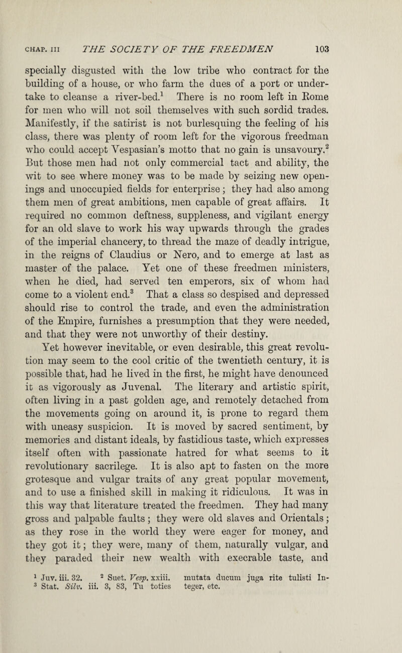 specially disgusted with the low tribe who contract for the building of a house, or who farm the dues of a port or under¬ take to cleanse a river-bed.^ There is no room left in Eome for men who will not soil themselves with such sordid trades. Manifestly, if the satirist is not burlesquing the feeling of his class, there was plenty of room left for the vigorous freedman who could accept Vespasian’s motto that no gain is unsavoury.^ But those men had not only commercial tact and ability, the wit to see where money was to be made by seizing new open¬ ings and unoccupied fields for enterprise; they had also among them men of great ambitions, men capable of great affairs. It required no common deftness, suppleness, and vigilant energy for an old slave to work his way upwards through the grades of the imperial chancery, to thread the maze of deadly intrigue, in the reigns of Claudius or Hero, and to emerge at last as master of the palace. Yet one of these freedmen ministers, when he died, had served ten emperors, six of whom had come to a violent end.^ That a class so despised and depressed should rise to control the trade, and even the administration of the Empire, furnishes a presumption that they were needed, and that they were not unworthy of their destiny. Yet however inevitable, or even desirable, this great revolu¬ tion may seem to the cool critic of the twentieth century, it is possible that, had he lived in the first, he might have denounced it as vigorously as Juvenal. The literary and artistic spirit, often living in a past golden age, and remotely detached from the movements going on around it, is prone to regard them with uneasy suspicion. It is moved by sacred sentiment, by memories and distant ideals, by fastidious taste, which expresses itself often with passionate hatred for what seems to it revolutionary sacrilege. It is also apt to fasten on the more grotesque and vulgar traits of any great popular movement, and to use a finished skill in making it ridiculous. It was in this way that literature treated the freedmen. They had many gross and palpable faults; they were old slaves and Orientals; as they rose in the world they were eager for money, and they got it; they were, many of them, naturally vulgar, and they paraded their new wealth with execrable taste, and ^ Juv. iii, 32. ^ Suet. Vesip, xxiii. mutata duciim jiiga rite tulisti In- ^ Stat. Silv, iii. 3, 83, Tu toties teger, etc.