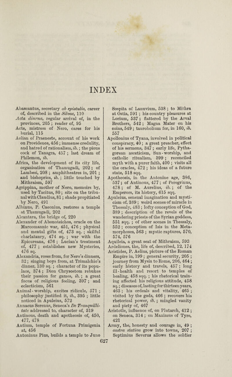 INDEX Abascantus, secretary ah epistulis, career of, described in the Silvae, 110 Acta diurna, regular arrival of, in the provinces, 205 ; reader of, 95 Acte, mistress of Nero, cares for his burial, 115 Aelian of Praeneste, account of his work on Providence, 456 ; immense credulity, and hatred of rationalism, ib.; the pious cock of Tanagra, 457 ; last dream of Philemon, ib. Africa, the development of its city life, organisation of Thamugadi, 202 ; of Lambesi, 208 ; amphitheatres in, 201 ; and bishoprics, ib. ; little touched by Mithraism, 597 Agrippina, mother of Nero, memoirs by, used by Tacitus, 80 ; sits on the tribu¬ nal with Claudius, 81 ; shade propitiated by Nero, 491 Albinus, P. Caeonius, restores a temple at Thamugadi, 202 Alcantara, the bridge of, 220 Alexander of Abonoteichos, oracle on the Marcomannic war, 451, 476 ; physical and mental gifts of, 473 sq. ; skilful charlatanry, 474 sq. ; war with the Epicureans, 476 ; Lucian’s treatment of, 477 ; establishes new Mysteries, 476 sq. Alexandria, roses from, for Nero’s dinners, 32 ; singing boys from, at Trimalchio’s dinner, 130 sq. ; character of its popu¬ lace, 374 ; Dion Chrysostom rebukes their passion for games, ib. ; a great focus of religious feeling, 397 ; and eclecticism, 561 Animal - worship, excites ridicule, 571 ; philosophy justified it, ib., 395 ; little noticed in Apuleius, 572 Annaeus Serenus, Seneca’s De Tranquilli- tate addressed to, character of, 319 Antinous, death and apotheosis of, 450, 477, 478 Antium, temple of Fortuna Priraigenia at, 456 Antoninus Pius, builds a temple to Juno Sospita of Lanuvium, 538 ; to Mithra at Ostia, 591 ; his country pleasures at Lorium, 537 ; flattered by the Arval Brothers, 542 ; Magna Mater on his coins, 549 ; taurobolium for, in 160, ib. 557 Apollonius of Tyana, involved in political conspiracy, 40; a great preacher, elfect of his sermons, 347 ; early life, Pytha¬ gorean asceticism. Sun-worship, and catholic ritualism, 399 ; reconciled myth with a purer faith, 400 ; visits all the oracles, 472 ; his ideas of a future state, 518 sqq. Apotheosis, in the Antonine age, 386, 537; of Antinous, 477 ; of Peregrinus, 478 ; of M. Aurelius, ib. ; of the Emperors, its history, 615 sqq. Apuleius, sensual imagination and mysti¬ cism of, 389 ; weird scenes of miracle in Thessaly, 483 ; lofty conception of God, 389 ; description of the revels of the wandering priests of the Syrian goddess, 551 sqq. ; of other scenes in Thessaly, 552 ; conception of Isis in the Meta¬ morphoses, 563 ; mystic raptures, 570, 574, 576 Aquileia, a great seat of Mithraism, 593 Ardeliones, the, life of, described, 12, 174 Aristides, P. Aelius, picture of the Koman Empire in, 199 ; general security, 205 ; journey from Mysia to Rome, 206, 464 ; early history and travels, 457 ; long ill-health and resort to temples of healing, 458 sqq. ; his rhetorical train¬ ing affected his religious attitude, 458 sq.; diseases of, lasting for thirteen years, 463 ; his ordeals and vitality, 465 ; visited by the gods, 466 ; recovers his rhetorical power, ib. ; mingled vanity and piety of, 467 Aristotle, influence of, on Plutarch, 412 ; on Seneca, 314 ; on Maximus of Tyre, 421 Army, the, honesty and courage in, 49 ; castra stativa grow into towns, 207 ; Septimius Severus allows the soldier