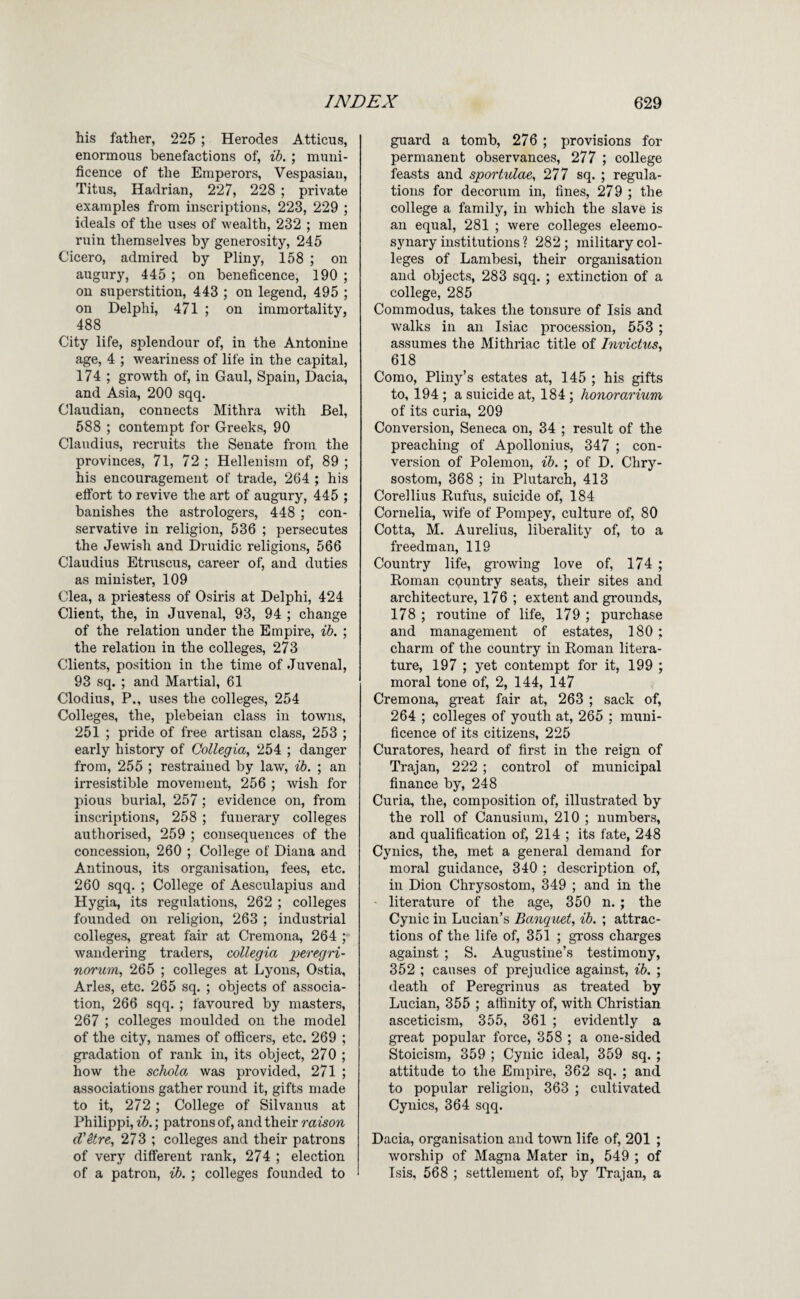 his father, 225 ; Herodes Atticus, enormous benefactions of, ih. ; muni¬ ficence of the Emperors, Vespasian, Titus, Hadrian, 227, 228 ; private examples from inscriptions, 223, 229 ; ideals of the uses of wealth, 232 ; men ruin themselves by generosity, 245 Cicero, admired by Pliny, 158 ; on augury, 445 ; on beneficence, 190 ; on superstition, 443 ; on legend, 495 ; on Delphi, 471 ; on immortality, 488 City life, splendour of, in the Antonine age, 4 ; weariness of life in the capital, 174 ; growth of, in Gaul, Spain, Dacia, and Asia, 200 sqq. Claudian, connects Mithra with Bel, 588 ; contempt for Greeks, 90 Claudius, recruits the Senate from the provinces, 71, 72 ; Hellenism of, 89 ; his encouragement of trade, 264 ; his effort to revive the art of augury, 445 ; banishes the astrologers, 448 ; con¬ servative in religion, 536 ; persecutes the Jewish and Druidic religions, 566 Claudius Etruscus, career of, and duties as minister, 109 Clea, a priestess of Osiris at Delphi, 424 Client, the, in Juvenal, 93, 94 ; change of the relation under the Empire, ih. ; the relation in the colleges, 273 Clients, position in the time of Juvenal, 93 sq. ; and Martial, 61 Clodius, P., uses the colleges, 254 Colleges, the, plebeian class in towns, 251 ; pride of free artisan class, 253 ; early history of Collegia, 254 ; danger from, 255 ; restrained by law, ih, ; an irresistible movement, 256 ; wish for pious burial, 257 ; evidence on, from inscriptions, 258 ; funerary colleges authorised, 259 ; consequences of the concession, 260 ; College of Diana and Antinous, its organisation, fees, etc. 260 sqq. ; College of Aesculapius and Hygia, its regulations, 262 ; colleges founded on religion, 263 ; industrial colleges, great fair at Cremona, 264 ; wandering traders, collegia peregri- norum, 265 ; colleges at Lyons, Ostia, Arles, etc. 265 sq. ; objects of associa¬ tion, 266 sqq. ; favoured by masters, 267 ; colleges moulded on the model of the city, names of officers, etc. 269 ; gradation of rank in, its object, 270 ; how the schola. was provided, 271 ; associations gather round it, gifts made to it, 272 ; College of Silvanus at Philippi, ib.; patrons of, and their raison d’itre, 273 ; colleges and their patrons of very different rank, 274 ; election of a patron, ib. ; colleges founded to guard a tomb, 276 ; provisions for permanent observances, 277 ; college feasts and sportulae, 277 sq. ; regiila- tions for decorum in, fines, 279 ; the college a family, in which the slave is an equal, 281 ; were colleges eleemo¬ synary institutions ? 282 ; military col¬ leges of Lambesi, their organisation and objects, 283 sqq. ; extinction of a college, 285 Commodus, takes the tonsure of Isis and walks in an Isiac procession, 553 ; assumes the Mithriac title of Invictus, 618 Como, Pliny’s estates at, 145 ; his gifts to, 194 ; a suicide at, 184; honorarium of its curia, 209 Conversion, Seneca on, 34 ; result of the preaching of Apollonius, 347 ; con¬ version of Polemon, ih. ; of D. Chry¬ sostom, 368 ; in Plutarch, 413 Corellius Rufus, suicide of, 184 Cornelia, wife of Pompey, culture of, 80 Cotta, M. Aurelius, liberality of, to a freedman, 119 Country life, growing love of, 174 ; Roman country seats, their sites and architecture, 176 ; extent and grounds, 178 ; routine of life, 179 ; purchase and management of estates, 180 ; charm of the country in Roman litera¬ ture, 197 ; yet contempt for it, 199 ; moral tone of, 2, 144, 147 Cremona, great fair at, 263 ; sack of, 264 ; colleges of youth at, 265 ; muni¬ ficence of its citizens, 225 Curatores, heard of first in the reign of Trajan, 222 ; control of municipal finance by, 248 Curia, the, composition of, illustrated by the roll of Canusium, 210 ; numbers, and qualification of, 214 ; its fate, 248 Cynics, the, met a general demand for moral guidance, 340 ; description of, in Dion Chrysostom, 349 ; and in the - literature of the age, 350 n. ; the Cynic in Lucian’s Banquet, ih. ; attrac¬ tions of the life of, 351 ; gross charges against ; S. Augustine’s testimony, 352 ; causes of prejudice against, ih. ; death of Peregrinus as treated by Lucian, 355 ; affinity of, with Christian asceticism, 355, 361 ; evidently a great popular force, 358 ; a one-sided Stoicism, 359 ; Cynic ideal, 359 sq. ; attitude to the Empire, 362 sq. ; and to popular religion, 363 ; cultivated Cynics, 364 sqq. Dacia, organisation and town life of, 201 ; worship of Magna Mater in, 549 ; of Tsis, 568 ; settlement of, by Trajan, a