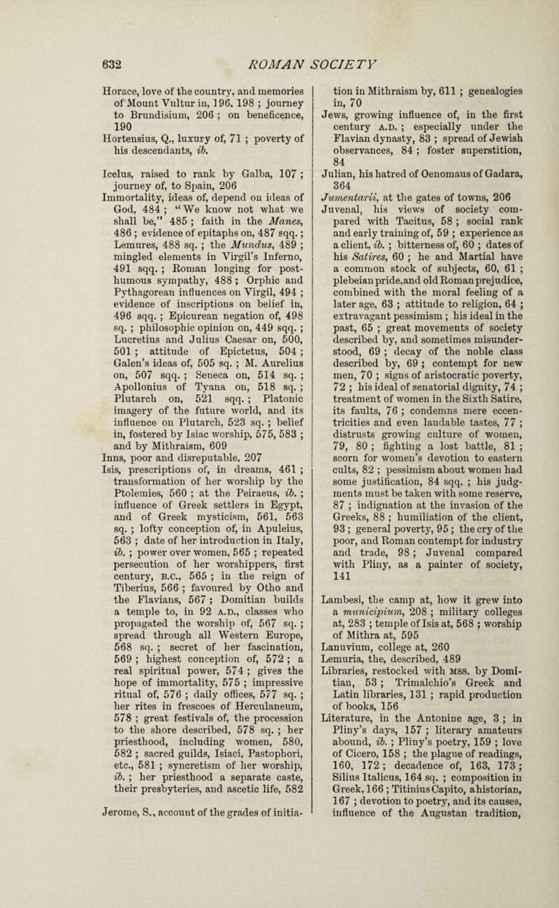 Horace, love of the country, and memories of Mount Vultur in, 196, 198 ; journey to Brundisiuin, 206 ; on beneficence, 190 Hortensius, Q., luxury of, 71 ; poverty of his descendants, ih. Icelus, raised to rank by Galba, 107 ; journey of, to Spain, 206 Immortality, ideas of, depend on ideas of God, 484 ; “We know not what we shall be,” 485 ; faith in the Manes, 486 ; evidence of epitaphs on, 487 sqq.; Lemures, 488 sq. ; the Mundus, 489 ; mingled elements in Virgil’s Inferno, 491 sqq. ; Roman longing for post¬ humous sympathy, 488 ; Orphic and Pythagorean influences on Virgil, 494 ; evidence of inscriptions on belief in, 496 sqq. ; Epicurean negation of, 498 sq. ; philosophic opinion on, 449 sqq. ; Lucretius and Julius Caesar on, 500, 501 ; attitude of Epictetus, 504; Galen’s ideas of, 505 sq. ; M. Aurelius on, 507 sqq. ; Seneca on, 514 sq. ; Apollonius of Tyana on, 518 sq. ; Plutarch on, 521 sqq. ; Platonic imagery of the future world, and its influence on Plutarch, 523 sq. ; belief in, fostered by Isiac worship, 575, 583 ; and by Mithraism, 609 Inns, poor and disreputable, 207 Isis, prescriptions of, in dreams, 461 ; transformation of her worship by the Ptolemies, 560 ; at the Peiraeus, ih. ; influence of Greek settlers in Egypt, and of Greek mysticism, 561, 563 sq. ; lofty conception of, in Apuleius, 563 ; date of her introduction in Italy, ib. ; power over women, 565 ; repeated persecution of her worshippers, first century, B.C., 565 ; in the reign of Tiberius, 566 ; favoured by Otho and the Flavians, 567; Domitian builds a temple to, in 92 A.D., classes who propagated the worship of, 567 sq. ; spread through all Western Europe, 568 sq. ; secret of her fascination, 569 ; highest conception of, 572 ; a real spiritual power, 574 ; gives the hope of immortality, 575 ; impressive ritual of, 576 ; daily offices, 577 sq. ; her rites in frescoes of Herculaneum, 578 ; great festivals of, the procession to the shore described, 578 sq. ; her priesthood, including women, 580, 582 ; sacred guilds, Isiaci, Pastophori, etc., 581 ; syncretism of her worship, ib. ; her priesthood a separate caste, their presbyteries, and ascetic life, 582 Jerome, S., account of the grades of initia¬ tion in Mithraism by, 611 ; genealogies in, 70 Jews, growing influence of, in the first century a.d. ; especially under the Flavian dynasty, 83 ; spread of Jewish observances, 84 ; foster superstition, 84 Julian, his hatred of Oenomaus of Gadara, 364 Jumentarii, at the gates of towns, 206 Juvenal, his views of society com¬ pared with Tacitus, 58 ; social rank and early training of, 59 ; experience as a client, ib. ; bitterness of, 60 ; dates of his Satires, 60 ; he and Martial have a common stock of subjects, 60, 61 ; plebeian pride,and old Roman prejudice, combined with the moral feeling of a later age, 63 ; attitude to religion, 64 ; extravagant pessimism ; his ideal in the past, 65 ; great movements of society described by, and sometimes misunder¬ stood, 69 ; decay of the noble class described by, 69 ; contempt for new men, 7 0 ; signs of aristocratic poverty, 72 ; his ideal of senatorial dignity, 74 ; treatment of women in the Sixth Satire, its faults, 76 ; condemns mere eccen¬ tricities and even laudable tastes, 77 ; distrusts growing culture of women, 79, 80 ; fighting a lost battle, 81 ; scorn for women’s devotion to eastern cults, 82 ; pessimism about women had some justification, 84 sqq. ; his judg¬ ments must be taken with some reserve, 87 ; indignation at the invasion of the Greeks, 88 ; humiliation of the client, 93; general poverty, 95 ; the cry of the poor, and Roman contempt for industry and trade, 98 ; Juvenal compared with Pliny, as a painter of society, 141 Lambesi, the camp at, how it grew into a municipium, 208 ; military colleges at, 283 ; temple of Isis at, 568 ; worship of Mithra at, 595 Lanuvium, college at, 260 Lemuria, the, described, 489 Libraries, restocked with mss. by Domi¬ tian, 53 ; Trimalchio’s Greek and Latin libraries, 131 ; rapid production of books, 156 Literature, in the Antonine age, 3 ; in Pliny’s days, 157 ; literary amateiirs abound, ib. ; Pliny’s poetry, 159 ; love of Cicero, 158 ; the plague of readings, 160, 172 ; decadence of, 163, 173 ; Silius Italicus, 164 sq. ; composition in Greek, 166 ; Titinius Capito, ahistorian, 167 ; devotion to poetry, and its causes, influence of the Augustan tradition.