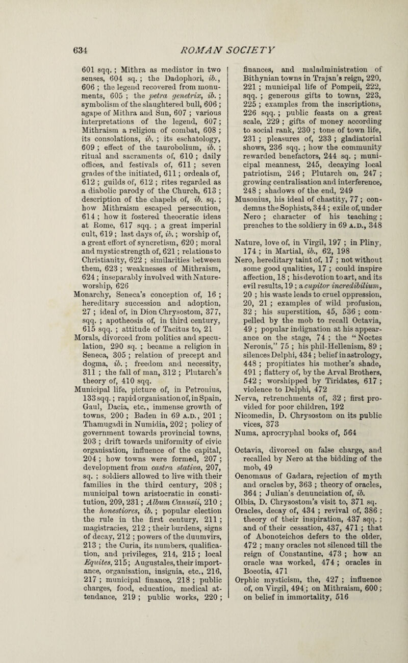 601 sqq. ; Mithra as mediator in two senses, 604 sq. ; the Dadophori, , 606 ; the legend recovered from monu¬ ments, 605 ; the petra genetrix, ib, ; symbolism of the slaughtered bull, 606 ; agape of Mithra and Sun, 607 ; various interpretations of the legend, 607; Mithraism a religion of combat, 608 ; its consolations, ib. ; its eschatology, 609 ; efl’ect of the taurobolium, ib. ; ritual and sacraments of, 610 ; daily offices, and festivals of, 611 ; seven grades of the initiated, 611; ordeals of, 612 ; guilds of, 612 ; rites regarded as a diabolic parody of the Church, 613 ; description of the chapels of, ib. sq. ; how Mithraism escaped persecution, 614 ; how it fostered theocratic ideas at Rome, 617 sqq. ; a great imperial cult, 619 ; last days of, ib.; worship of, a great effort of syncretism, 620 ; moral and mystic strength of, 621; relations to Christianity, 622 ; similarities between them, 623 ; weaknesses of Mithraism, 624 ; inseparably involved with Nature- worship, 626 Monarchy, Seneca’s conception of, 16 ; hereditary succession and adoption, 27 ; ideal of, in Dion Chrysostom, 377, sqq. ; apotheosis of, in third century, 615 sqq. ; attitude of Tacitus to, 21 Morals, divorced from politics and specu¬ lation, 290 sq. ; became a religion in Seneca, 305 ; relation of precept and dogma, ib. ; freedom and necessity, 311 ; the fall of man, 312 ; Plutarch’s theory of, 410 sqq. Municipal life, picture of, in Petronius, 133 sqq.; rapid organisation of, in Spain, Gaul, Dacia, etc., immense growth of towns, 200 ; Baden in 69 A.D., 201 ; Thamugadi in Numidia, 202 ; policy of government towards provincial towns, 203 ; drift towards uniformity of civic organisation, influence of the capital, 204 ; how towns were formed, 207 ; development from castra stativa, 207, sq. ; soldiers allowed to live with their families in the third century, 208 ; municipal town aristocratic in consti¬ tution, 209, 231; Album Canusii, 210 ; the honestiores, ib.; popular election the rule in the first century, 211 ; magistracies, 212 ; their burdens, signs of decay, 212 ; powers of the duumvirs, 213 ; the Curia, its numbers, qualifica¬ tion, and privileges, 214, 215 ; local Equites, 215; Augustales, their import¬ ance, organisation, insignia, etc., 216, 217 ; municipal finance, 218 ; public charges, food, education, medical at¬ tendance, 219 ; public works, 220 ; finances, and maladministration of Bithynian towns in Trajan’s reign, 220, 221 ; municipal life of Pompeii, 222, sqq. ; generous gifts to towns, 223, 225 ; examples from the inscriptions, 226 sqq. ; public feasts on a great scale, 229 ; gifts of money according to social rank, 230 ; tone of town life, 231 ; pleasures of, 233 ; gladiatorial shows, 236 sqq. ; how the community rewarded benefactors, 244 sq. ; muni¬ cipal meanness, 245, decaying local patriotism, 246 ; Plutarch on, 247 ; growing centralisation and interference, 248 ; shadows of the end, 249 Musonius, his ideal of chastity, 77 ; con¬ demns the Sophists, 344 ; exile of, under Nero ; character of his teaching; preaches to the soldiery in 69 a.d., 348 Nature, love of, in Virgil, 197 ; in Pliny, 174 ; in Martial, ib.^ 62, 198 Nero, hereditary taint of, 17 ; not without some good qualities, 17 ; could inspire affection, 18 ; his devotion to art, and its evil results, 19 ; a cupitor incredibiliuviy 20 ; his waste leads to cruel oppression, 20, 21 ; examples of wild profusion, 32 ; his superstition, 45, 536 ; com¬ pelled by the mob to recall Octavia, 49 ; popular indignation at his appear¬ ance on the stage, 74 ; the “Noctes Neronis,” 75 ; his phil-Hellenism, 89 ; silences Delphi, 434 ; belief in astrology, 448 ; propitiates his mother’s shade, 491 ; flattery of, by the Arval Brothers, 542 ; worshipped by Tiridates, 617 ; violence to Delphi, 472 Nerva, retrenchments of, 32 ; first pro¬ vided for poor children, 192 Nicomedia, D. Chrysostom on its public vices, 373 Numa, aprocryphal books of, 564 Octavia, divorced on false charge, and recalled by Nero at the bidding of the mob, 49 Oenomaus of Gadara, rejection of myth and oracles by, 363 ; theory of oracles, 364 ; Julian’s denunciation of, ib. Olbia, D. Chrysostom’s visit to, 371 sq. Oracles, decay of, 434 ; revival of, 386 ; theory of their inspiration, 437 sqq. ; and of their cessation, 437, 471 ; that of Abonoteichos defers to the older, 472 ; many oracles not silenced till the reign of Constantine, 473 ; how an oracle was worked, 474 ; oracles in Boeotia, 471 Orphic mysticism, the, 427 ; influence of, on Virgil, 494'; on Mithraism, 600; on belief in immortality, 616