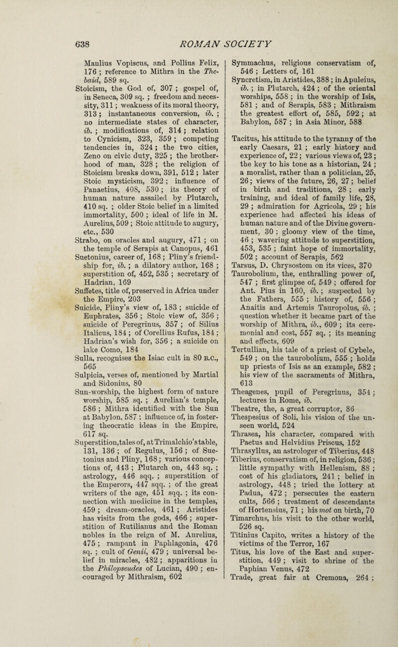 Manlius Vopiscus, and Pollius Felix, 176 ; reference to Mithra in the The- baid, 589 sq. Stoicism, the God of, 307 ; gospel of, in Seneca, 309 sq. ; freedom and neces¬ sity, 311; weakness of its moral theory, 313; instantaneous conversion, ib. ; no intermediate states of character, ib. ; modifications of, 314; relation to Cynicism, 323, 359 ; competing tendencies in, 324; the two cities, Zeno on civic duty, 325 ; the brother¬ hood of man, 328 ; the religion of Stoicism breaks down, 391, 512 ; later Stoic mysticism, 392; infiuence of Panaetius, 408, 530 ; its theory of human nature assailed by Plutarch, 410 sq. ; older Stoic belief in a limited immortality, 500 ; ideal of life in M. Aurelius, 509 ; Stoic attitude to augury, etc., 530 Strabo, on oracles and augury, 471 ; on the temple of Seraphs at Canopus, 461 Suetonius, career of, 168 ; Pliny’s friend¬ ship for, ib. ; a dilatory author, 168 ; superstition of, 452, 535 ; secretary of Hadrian, 169 Suifetes, title of, preserved in Africa under the Empire, 203 Suicide, Pliny’s view of, 183 ; suicide of Euphrates, 356 ; Stoic view of, 356 ; suicide of Peregrinus, 357 ; of Silius Italicus, 184 ; of Corellius Rufus, 184 ; Hadrian’s wish for, 356 ; a suicide on lake Como, 184 Sulla, recognises the Isiac cult in 80 B.C., 565 Sulpicia, verses of, mentioned by Martial and Sidonius, 80 Sun-worship, the highest form of nature worship, 585 sq. ; Aurelian’s temple, 586 ; Mithra identified with the Sun at Babylon, 587 ; infiuence of, in foster¬ ing theocratic ideas in the Empire, 617 sq. Superstition,tales of, at Trimalchio’stable, 131, 136 ; of Regulus,, 156 ; of Sue¬ tonius and Pliny, 168; various concep¬ tions of, 443 ; Plutarch on, 443 sq. ; astrology, 446 sqq. ; superstition of the Emperors, 447 sqq. ; of the great writers of the age, 451 sqq. ; its con¬ nection with medicine in the temples, 459 ; dream-oracles, 461 ; Aristides has visits from the gods, 466 ; super¬ stition of Rutilianus and the Roman nobles in the reign of M. Aurelius, 475 ; rampant in Paphlagonia, 476 sq. ; cult of Genii, 479 ; universal be¬ lief in miracles, 482 ; apparitions in the Philojosevdes of Lucian, 490 ; en¬ couraged by Mithraism, 602 Symmachus, religious conservatism of, 546 ; Letters of, 161 Syncretism, in Aristides, 388 ; in Apuleius, ib. ; in Plutarch, 424 ; of the oriental worships, 558 ; in the worship of Isis, 581 ; and of Serapis, 583 ; Mithraism the greatest efibrt of, 585, 592 ; at Babylon, 587 ; in Asia Minor, 588 Tacitus, his attitude to the tjTanny of the early Caesars, 21 ; early history and experience of, 22; various views of, 23 ; the key to his tone as a historian, 24 ; a moralist, rather than a politician, 25, 26; views of the future, 26, 27; belief in birth and traditions, 28 ; early training, and ideal of family life, 28, 29 ; admiration for Agricola, 29 ; his experience had affected his ideas of human nature and of the Divine govern¬ ment, 30 ; gloomy view of the time, 46 ; wavering attitude to superstition, 453, 535 ; faint hope of immortality, 502 ; account of Serapis, 562 Tarsus, D. Chrj'sostom on its vices, 370 Taurobolium, the, enthralling power of, 547 ; first glimpse of, 549 ; offered for Ant. Pius in 160, ib. ; suspected by the Fathers, 555 ; history of, 556 ; Anaitis and Artemis Tauroj)olus, ib. ; question whether it became part of the worship of Mithra, ib., 609 ; its cere¬ monial and cost, 557 sq. ; its meaning and effects, 609 Tertullian, his tale of a priest of Cybele, 549 ; on the taurobolium, 555 ; holds up priests of Isis as an example, 582 ; his view of the sacraments of Mithra, 613 Theagenes, pupil of Peregrinus, 354 ; lectures in Rome, ib. Theatre, the, a great coiTuptor, 86 Thespesius of Soli, his vision of the un¬ seen world, 524 Thrasea, his character, compared with Paetus and Helvidius Prisons, 152 Thrasyllus, an astrologer of Tiberius, 448 Tiberius, conservatism of, in religion, 536 ; little sympathy with Hellenism, 88 ; cost of his gladiators, 241 ; belief in astrology, 448 ; tried the lottery at Padua, 472 ; persecutes the eastern cults, 566 ; treatment of descendants of Hortensius, 71 ; his??io^ on birth, 70 Timarchus, his visit to the other world, 526 sq. Titinius Capito, writes a history of the victims of the Terror, 167 Titus, his love of the East and super¬ stition, 449 ; visit to shrine of the Paphian Venus, 472 Trade, great fair at Cremona, 264 ;