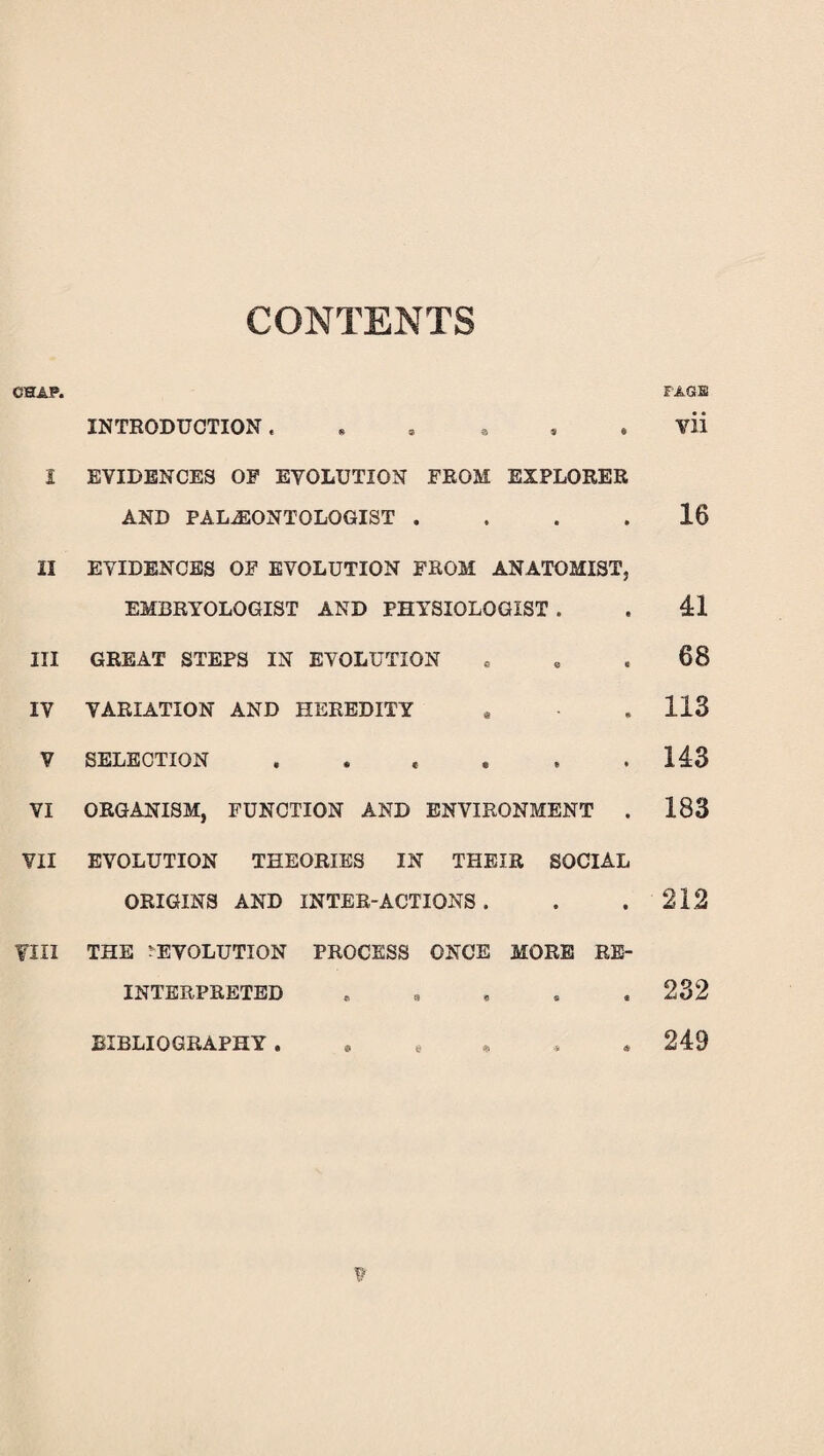 CONTENTS CHAP. 2 II III IY V VI ¥11 fill INTRODUCTION ...... EVIDENCES OP EVOLUTION FROM EXPLORER AND PALAEONTOLOGIST . EVIDENCES OF EVOLUTION FROM ANATOMIST, EMBRYOLOGIST AND PHYSIOLOGIST . GREAT STEPS IN EVOLUTION VARIATION AND HEREDITY SELECTION ...... ORGANISM, FUNCTION AND ENVIRONMENT . EVOLUTION THEORIES IN THEIR SOCIAL ORIGINS AND INTER-ACTIONS . THE DEVOLUTION PROCESS ONCE MORE RE¬ INTERPRETED . FAGS yii 16 41 68 113 143 183 212 232 249 BIBLIOGRAPHY