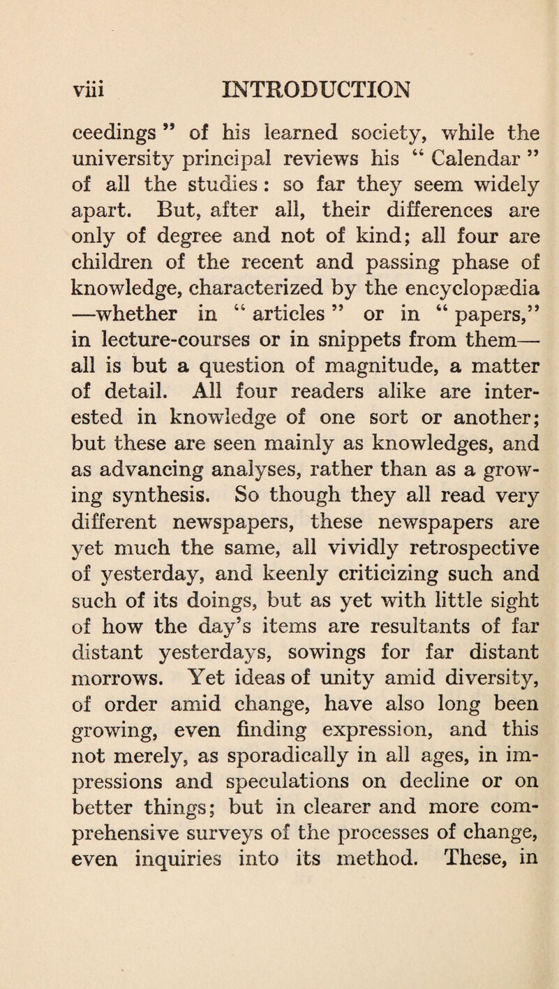 ceedings ” of his learned society, while the university principal reviews his 44 Calendar ” of all the studies: so far they seem widely apart. But, after all, their differences are only of degree and not of kind; all four are children of the recent and passing phase of knowledge, characterized by the encyclopaedia —whether in 44 articles ” or in 44 papers,” in lecture-courses or in snippets from them— all is but a question of magnitude, a matter of detail. All four readers alike are inter¬ ested in knowledge of one sort or another; but these are seen mainly as knowledges, and as advancing analyses, rather than as a grow¬ ing synthesis. So though they all read very different newspapers, these newspapers are yet much the same, all vividly retrospective of yesterday, and keenly criticizing such and such of its doings, but as yet with little sight of how the day’s items are resultants of far distant yesterdays, sowings for far distant morrows. Yet ideas of unity amid diversity, of order amid change, have also long been growing, even finding expression, and this not merely, as sporadically in all ages, in im¬ pressions and speculations on decline or on better things; but in clearer and more com¬ prehensive surveys of the processes of change, even inquiries into its method. These, in