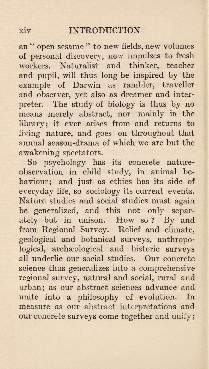 an “ open sesame 55 to new fields, new volumes of personal discovery, new impulses to fresh workers. Naturalist and thinker, teacher and pupil, will thus long be inspired by the example of Darwin as rambler, traveller and observer, yet also as dreamer and inter¬ preter. The study of biology is thus by no means merely abstract, nor mainly in the library; it ever arises from and returns to living nature, and goes on throughout that annual season-drama of which we are but the awakening spectators. So psychology has its concrete nature- observation in child study, in animal be¬ haviour; and just as ethics has its side of everyday life, so sociology its current events. Nature studies and social studies must again be generalized, and this not only separ¬ ately but in unison. How so ? By and from Regional Survey. Relief and climate, geological and botanical surveys, anthropo¬ logical, archaeological and historic surveys all underlie our social studies. Our concrete science thus generalizes into a comprehensive regional survey, natural and social, rural and urban; as our abstract sciences advance and unite into a philosophy of evolution. In measure as our abstract interpretations and our concrete surveys come together and unify;