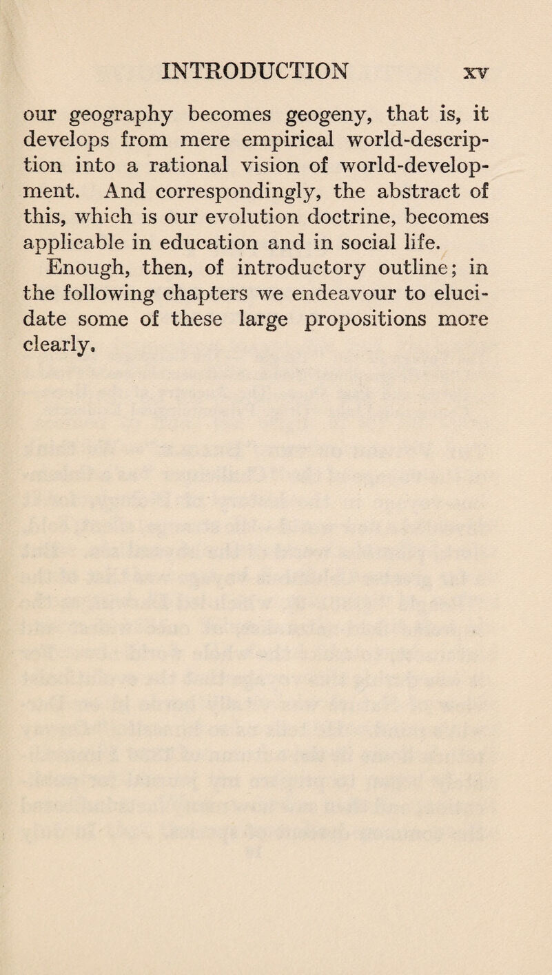 our geography becomes geogeny, that is, it develops from mere empirical world-descrip¬ tion into a rational vision of world-develop¬ ment. And correspondingly, the abstract of this, which is our evolution doctrine, becomes applicable in education and in social life. Enough, then, of introductory outline; in the following chapters we endeavour to eluci¬ date some of these large propositions more clearly.