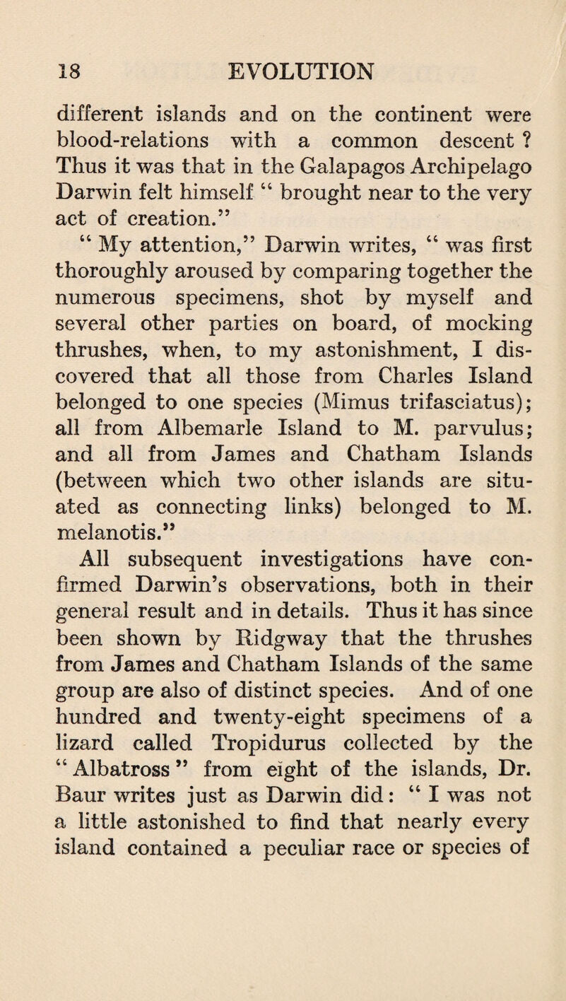 different islands and on the continent were blood-relations with a common descent ? Thus it was that in the Galapagos Archipelago Darwin felt himself “ brought near to the very act of creation.” “ My attention,” Darwin writes, 46 was first thoroughly aroused by comparing together the numerous specimens, shot by myself and several other parties on board, of mocking thrushes, when, to my astonishment, I dis¬ covered that all those from Charles Island belonged to one species (Mimus trifasciatus); all from Albemarle Island to M. parvulus; and all from James and Chatham Islands (between which two other islands are situ¬ ated as connecting links) belonged to M. melanotis.” All subsequent investigations have con¬ firmed Darwin’s observations, both in their general result and in details. Thus it has since been shown by Ridgway that the thrushes from James and Chatham Islands of the same group are also of distinct species. And of one hundred and twenty-eight specimens of a lizard called Tropidurus collected by the “ Albatross ” from eight of the islands, Dr. Baur writes just as Darwin did: “I was not a little astonished to find that nearly every island contained a peculiar race or species of