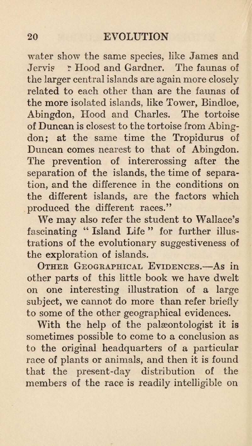 water show the same species, like James and Jervis r Hood and Gardner. The faunas of the larger central islands are again more closely related to each other than are the faunas of the more isolated islands, like Tower, Bindloe, Abingdon, Hood and Charles. The tortoise of Duncan is closest to the tortoise from Abing¬ don; at the same time the Tropidurus of Duncan comes nearest to that of Abingdon. The prevention of intercrossing after the separation of the islands, the time of separa¬ tion, and the difference in the conditions on the different islands, are the factors which produced the different races.” We may also refer the student to Wallace’s fascinating “ Island Life ” for further illus¬ trations of the evolutionary suggestiveness of the exploration of islands. Other Geographical Evidences.—As in other parts of this little book we have dwelt on one interesting illustration of a large subject, we cannot do more than refer briefly to some of the other geographical evidences. With the help of the palaeontologist it is sometimes possible to come to a conclusion as to the original headquarters of a particular race of plants or animals, and then it is found that the present-day distribution of the members of the race is readily intelligible on