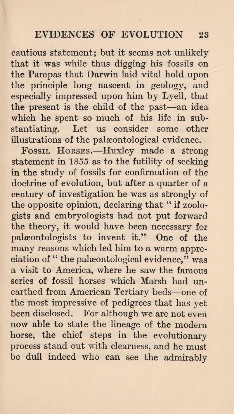 cautious statement; but it seems not unlikely that it was while thus digging his fossils on the Pampas that Darwin laid vital hold upon the principle long nascent in geology, and especially impressed upon him by Lyell, that the present is the child of the past—an idea which he spent so much of his life in sub¬ stantiating. Let us consider some other illustrations of the palaeontological evidence. Fossil Horses.—Huxley made a strong statement in 1855 as to the futility of seeking in the study of fossils for confirmation of the doctrine of evolution, but after a quarter of a century of investigation he was as strongly of the opposite opinion, declaring that “ if zoolo¬ gists and embryologists had not put forward the theory, it would have been necessary for palaeontologists to invent it.” One of the many reasons which led him to a warm appre¬ ciation of “ the palaeontological evidence,” was a visit to America, where he saw the famous series of fossil horses which Marsh had un¬ earthed from American Tertiary beds—one of the most impressive of pedigrees that has yet been disclosed. For although we are not even now able to state the lineage of the modern horse, the chief steps in the evolutionary process stand out with clearness, and he must be dull indeed who can see the admirably