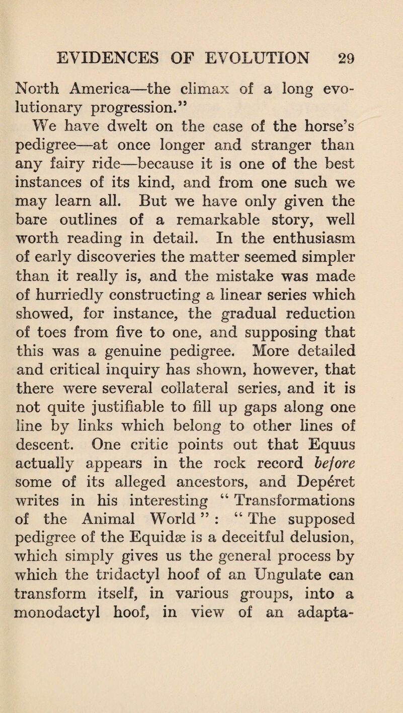 North America—the climax of a long evo™ lutionary progression.” We have dwelt on the case of the horse’s pedigree—at once longer and stranger than any fairy ride—because it is one of the best instances of its kind, and from one such we may learn all. But we have only given the bare outlines of a remarkable story, well worth reading in detail. In the enthusiasm of early discoveries the matter seemed simpler than it really is, and the mistake was made of hurriedly constructing a linear series which showed, for instance, the gradual reduction of toes from five to one, and supposing that this was a genuine pedigree. More detailed and critical inquiry has shown, however, that there were several collateral series, and it is not quite justifiable to fill up gaps along one line by links which belong to other lines of descent. One critic points out that Equus actually appears in the rock record before some of its alleged ancestors, and Deperet writes in his interesting 44 Transformations of the Animal World ” : 44 The supposed pedigree of the Equidse is a deceitful delusion, which simply gives us the general process by which the tridactyl hoof of an Ungulate can transform itself, in various groups, into a monodactyl hoof, in view of an adapta-