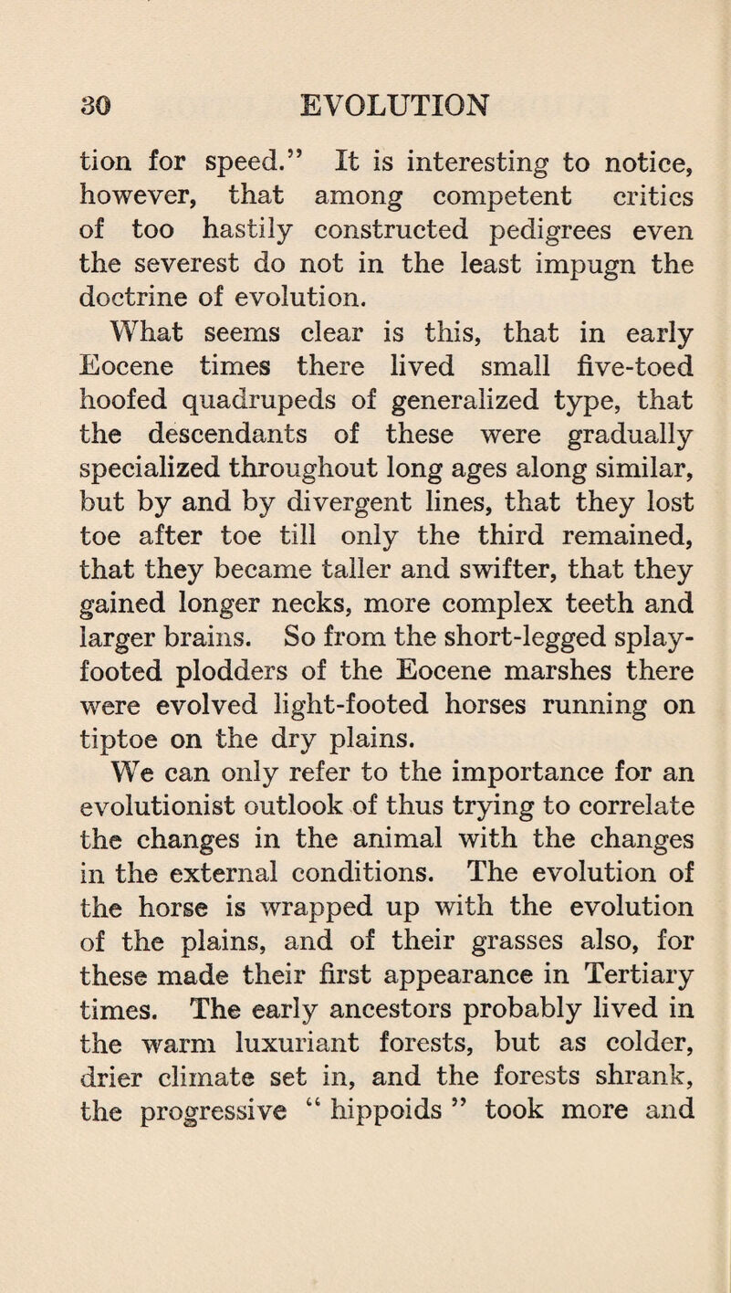 tion for speed.” It is interesting to notice, however, that among competent critics of too hastily constructed pedigrees even the severest do not in the least impugn the doctrine of evolution. What seems clear is this, that in early Eocene times there lived small five-toed hoofed quadrupeds of generalized type, that the descendants of these were gradually specialized throughout long ages along similar, but by and by divergent lines, that they lost toe after toe till only the third remained, that they became taller and swifter, that they gained longer necks, more complex teeth and larger brains. So from the short-legged splay¬ footed plodders of the Eocene marshes there were evolved light-footed horses running on tiptoe on the dry plains. We can only refer to the importance for an evolutionist outlook of thus trying to correlate the changes in the animal with the changes in the external conditions. The evolution of the horse is wrapped up with the evolution of the plains, and of their grasses also, for these made their first appearance in Tertiary times. The early ancestors probably lived in the warm luxuriant forests, but as colder, drier climate set in, and the forests shrank, the progressive “ hippoids ” took more and