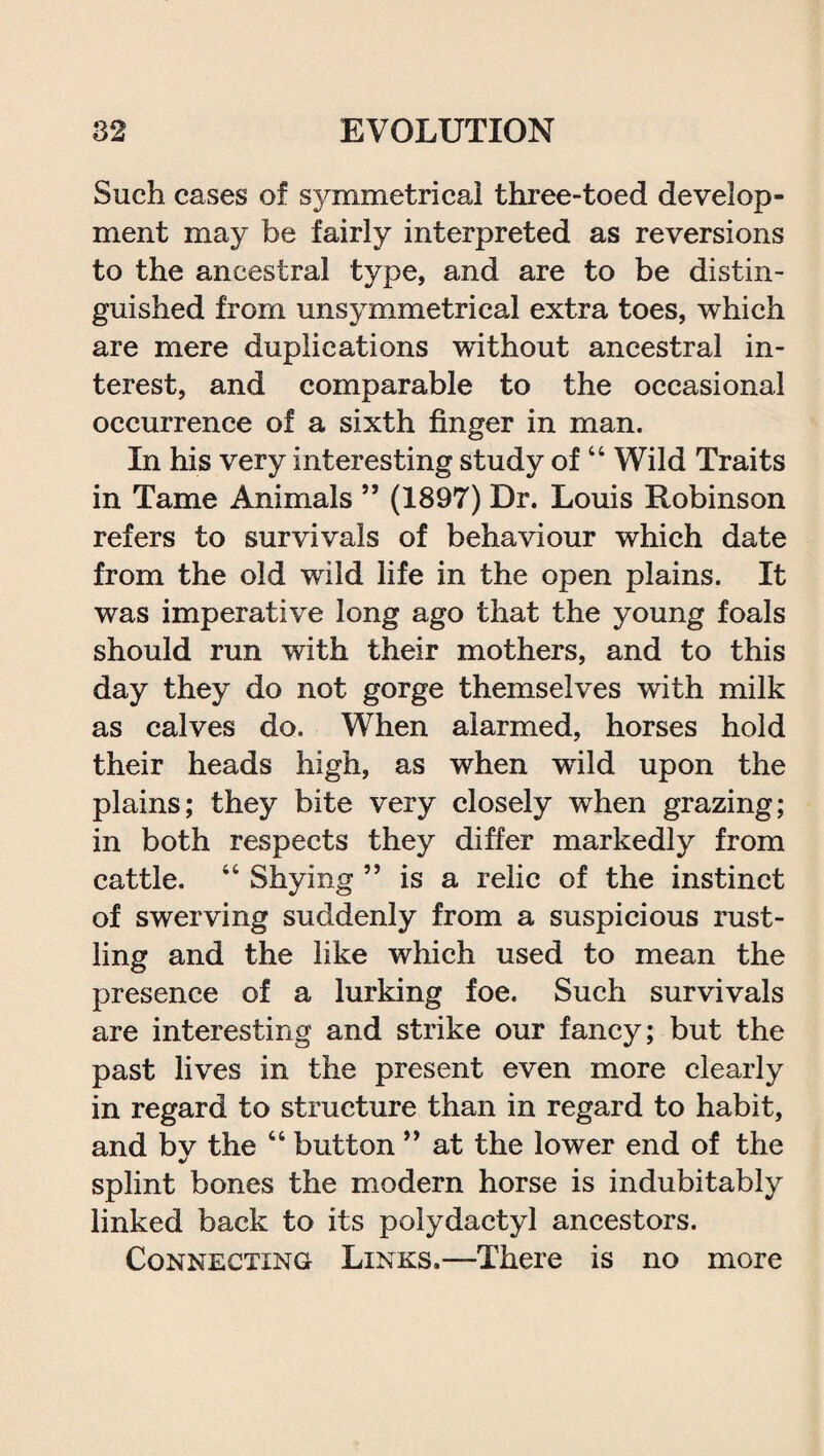 Such cases of symmetrical three-toed develop¬ ment may be fairly interpreted as reversions to the ancestral type, and are to be distin¬ guished from unsymmetrical extra toes, which are mere duplications without ancestral in¬ terest, and comparable to the occasional occurrence of a sixth finger in man. In his very interesting study of44 Wild Traits in Tame Animals ” (1897) Dr. Louis Robinson refers to survivals of behaviour which date from the old wild life in the open plains. It was imperative long ago that the young foals should run with their mothers, and to this day they do not gorge themselves with milk as calves do. When alarmed, horses hold their heads high, as when wild upon the plains; they bite very closely when grazing; in both respects they differ markedly from cattle. 44 Shying ” is a relic of the instinct of swerving suddenly from a suspicious rust¬ ling and the like which used to mean the presence of a lurking foe. Such survivals are interesting and strike our fancy; but the past lives in the present even more clearly in regard to structure than in regard to habit, and by the 44 button ” at the lower end of the splint bones the modern horse is indubitably linked back to its polydactyl ancestors. Connecting Links.—There is no more