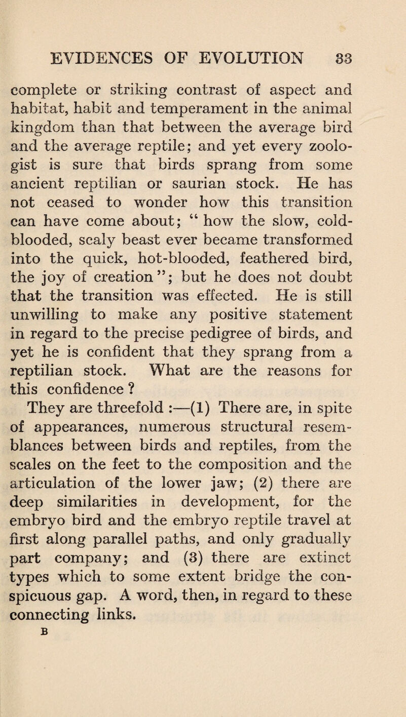complete or striking contrast of aspect and habitat, habit and temperament in the animal kingdom than that between the average bird and the average reptile; and yet every zoolo¬ gist is sure that birds sprang from some ancient reptilian or saurian stock. He has not ceased to wonder how this transition can have come about; “ how the slow, cold¬ blooded, scaly beast ever became transformed into the quick, hot-blooded, feathered bird, the joy of creation”; but he does not doubt that the transition was effected. He is still unwilling to make any positive statement in regard to the precise pedigree of birds, and yet he is confident that they sprang from a reptilian stock. What are the reasons for this confidence ? They are threefold :—(1) There are, in spite of appearances, numerous structural resem¬ blances between birds and reptiles, from the scales on the feet to the composition and the articulation of the lower jaw; (2) there are deep similarities in development, for the embryo bird and the embryo reptile travel at first along parallel paths, and only gradually part company; and (3) there are extinct types which to some extent bridge the con¬ spicuous gap. A word, then, in regard to these connecting links. B