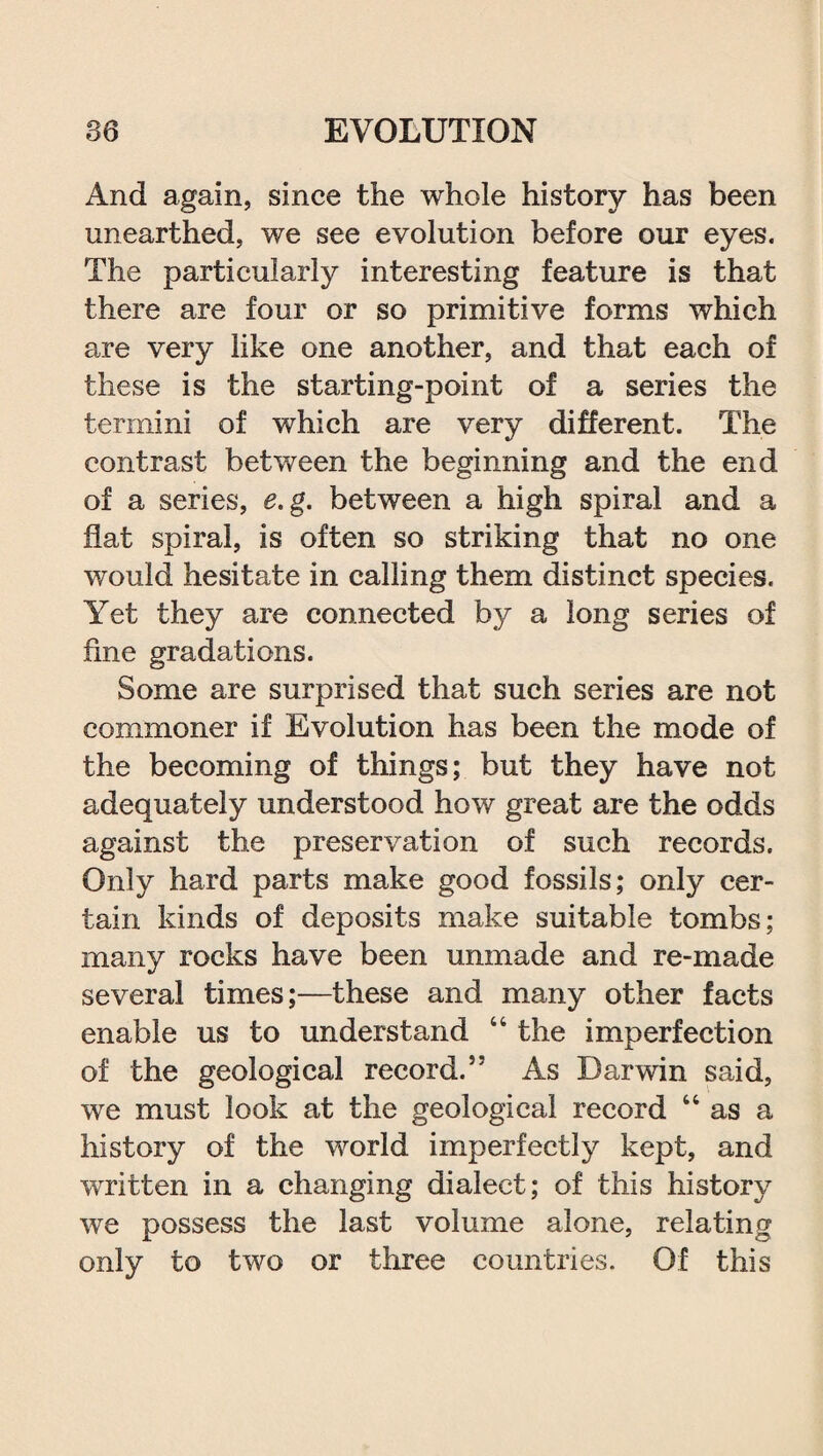 And again, since the whole history has been unearthed, we see evolution before our eyes. The particularly interesting feature is that there are four or so primitive forms which are very like one another, and that each of these is the starting-point of a series the termini of which are very different. The contrast between the beginning and the end of a series, e.g. between a high spiral and a flat spiral, is often so striking that no one would hesitate in calling them distinct species. Yet they are connected by a long series of fine gradations. Some are surprised that such series are not commoner if Evolution has been the mode of the becoming of things; but they have not adequately understood how great are the odds against the preservation of such records. Only hard parts make good fossils; only cer¬ tain kinds of deposits make suitable tombs; many rocks have been unmade and re-made several times;—these and many other facts enable us to understand “ the imperfection of the geological record.” As Darwin said, we must look at the geological record u as a history of the world imperfectly kept, and written in a changing dialect; of this history we possess the last volume alone, relating only to two or three countries. Of this