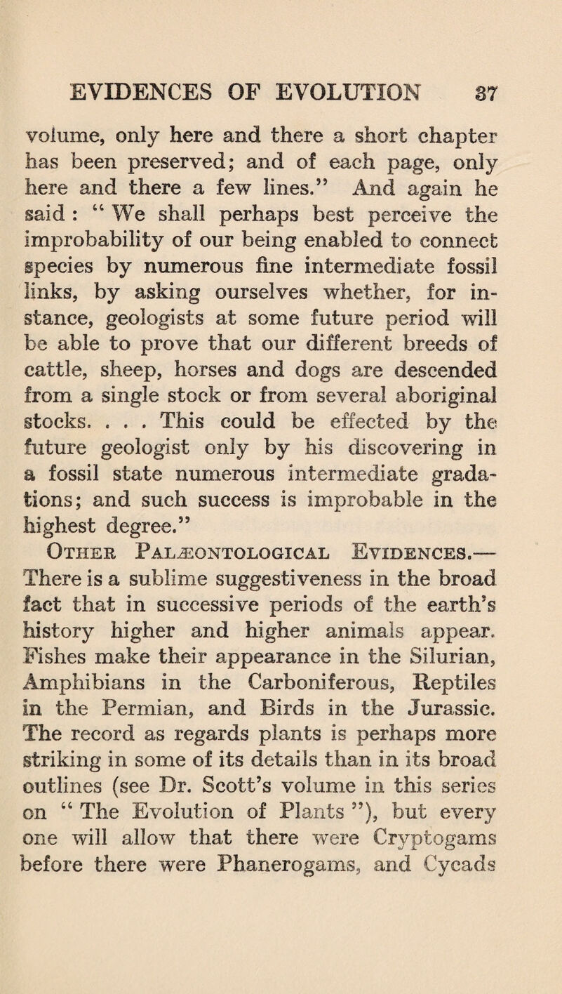 volume, only here and there a short chapter has been preserved; and of each page, only here and there a few lines,” And again he said : “We shall perhaps best perceive the improbability of our being enabled to connect species by numerous fine intermediate fossil links, by asking ourselves whether, for in¬ stance, geologists at some future period will be able to prove that our different breeds of cattle, sheep, horses and dogs are descended from a single stock or from several aboriginal stocks. . . . This could be effected by the future geologist only by his discovering in a fossil state numerous intermediate grada¬ tions; and such success is improbable in the highest degree.” Other Paleontological Evidences,— There is a sublime suggestiveness in the broad fact that in successive periods of the earth’s history higher and higher animals appear. Fishes make their appearance in the Silurian, Amphibians in the Carboniferous, Reptiles in the Permian, and Birds in the Jurassic. The record as regards plants is perhaps more striking in some of its details than in its broad outlines (see Dr. Scott’s volume in this series on “ The Evolution of Plants ”), but every one will allow that there were Cryptogams before there were Phanerogams, and Cycads