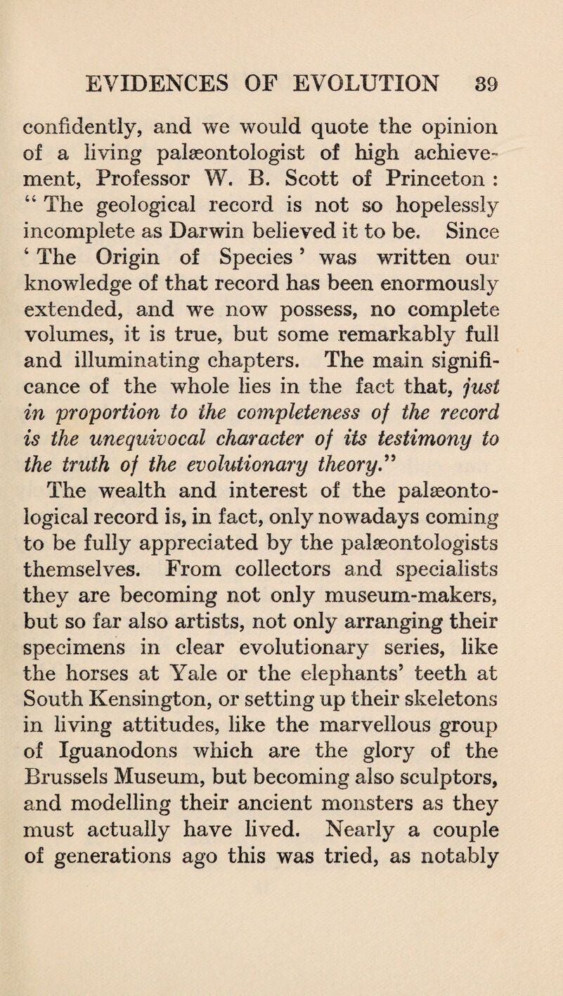 confidently, and we would quote the opinion of a living palaeontologist of high achieve¬ ment, Professor W. B. Scott of Princeton : “ The geological record is not so hopelessly incomplete as Darwin believed it to be. Since 4 The Origin of Species5 was written our knowledge of that record has been enormously extended, and we now possess, no complete volumes, it is true, but some remarkably full and illuminating chapters. The main signifi¬ cance of the whole lies in the fact that, just in proportion to the completeness of the record is the unequivocal character of its testimony to the truth of the evolutionary theory” The wealth and interest of the palaeonto¬ logical record is, in fact, only nowadays coming to be fully appreciated by the palaeontologists themselves. From collectors and specialists they are becoming not only museum-makers, but so far also artists, not only arranging their specimens in clear evolutionary series, like the horses at Yale or the elephants’ teeth at South Kensington, or setting up their skeletons in living attitudes, like the marvellous group of Iguanodons which are the glory of the Brussels Museum, but becoming also sculptors, and modelling their ancient monsters as they must actually have lived. Nearly a couple of generations ago this was tried, as notably